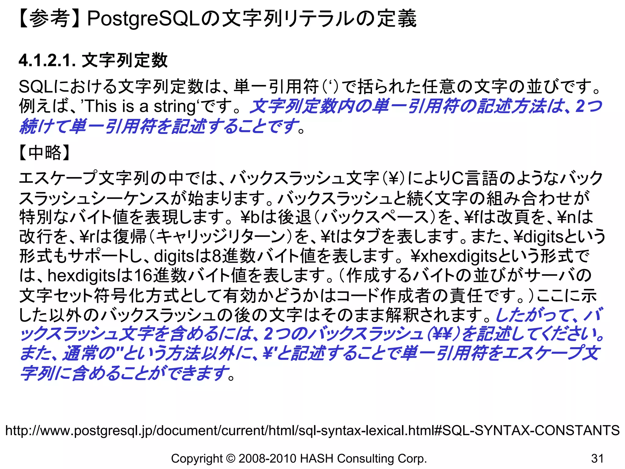 【参考】 PostgreSQLの文字列リテラルの定義
 4.1.2.1. 文字列定数
 SQLにおける文字列定数は、単一引用符（‘）で括られた任意の文字の並びです。
 例えば、’This is a string‘です。 文字列定数内の単一引用符の記述方法は、2つ
 続けて単一引用符を記述することです。
 【中略】
 エスケープ文字列の中では、バックスラッシュ文字（¥）によりC言語のようなバック
 スラッシュシーケンスが始まります。バックスラッシュと続く文字の組み合わせが
 特別なバイト値を表現します。 ¥bは後退（バックスペース）を、¥fは改頁を、¥nは
 改行を、¥rは復帰（キャリッジリターン）を、¥tはタブを表します。また、¥digitsという
 形式もサポートし、digitsは8進数バイト値を表します。 ¥xhexdigitsという形式で
 は、hexdigitsは16進数バイト値を表します。（作成するバイトの並びがサーバの
 文字セット符号化方式として有効かどうかはコード作成者の責任です。）ここに示
 した以外のバックスラッシュの後の文字はそのまま解釈されます。したがって、バ
 ックスラッシュ文字を含めるには、2つのバックスラッシュ（¥¥）を記述してください。
 また、通常の''という方法以外に、¥'と記述することで単一引用符をエスケープ文
 字列に含めることができます。


http://www.postgresql.jp/document/current/html/sql-syntax-lexical.html#SQL-SYNTAX-CONSTANTS
                        Copyright © 2008-2010 HASH Consulting Corp.                   31
 