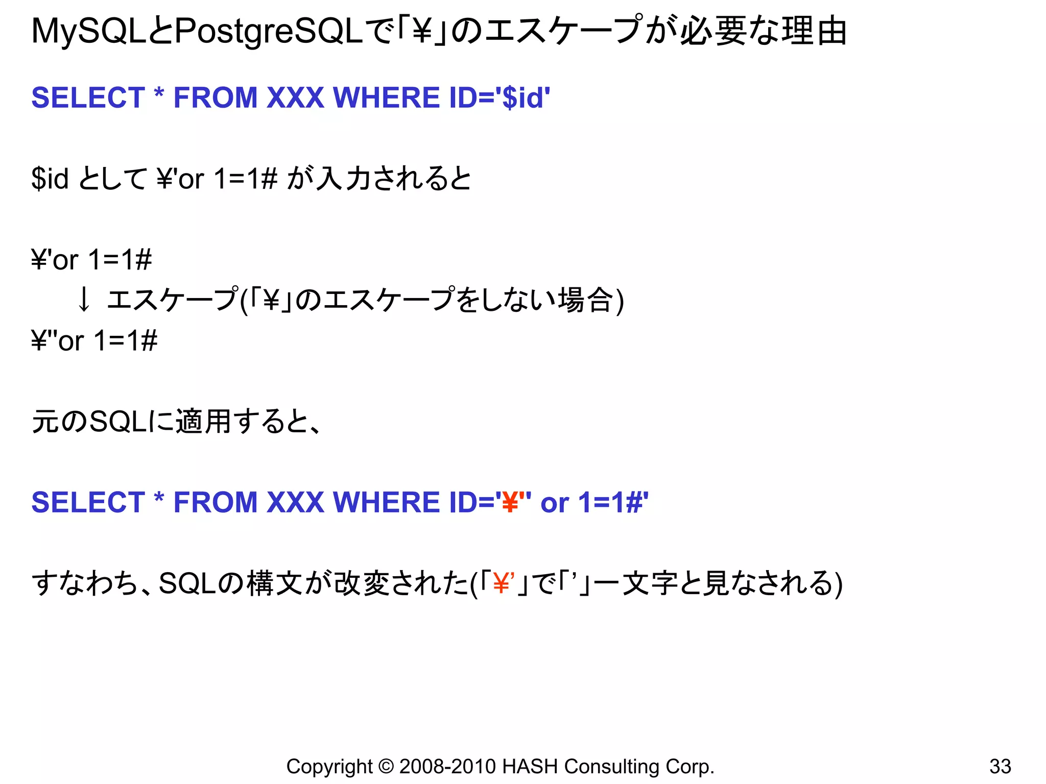 MySQLとPostgreSQLで「¥」のエスケープが必要な理由
SELECT * FROM XXX WHERE ID='$id'

$id として ¥'or 1=1# が入力されると

¥'or 1=1#
    ↓ エスケープ(「¥」のエスケープをしない場合)
¥''or 1=1#

元のSQLに適用すると、

SELECT * FROM XXX WHERE ID='¥'' or 1=1#'

すなわち、SQLの構文が改変された(「¥’」で「’」一文字と見なされる)




                Copyright © 2008-2010 HASH Consulting Corp.   33
 