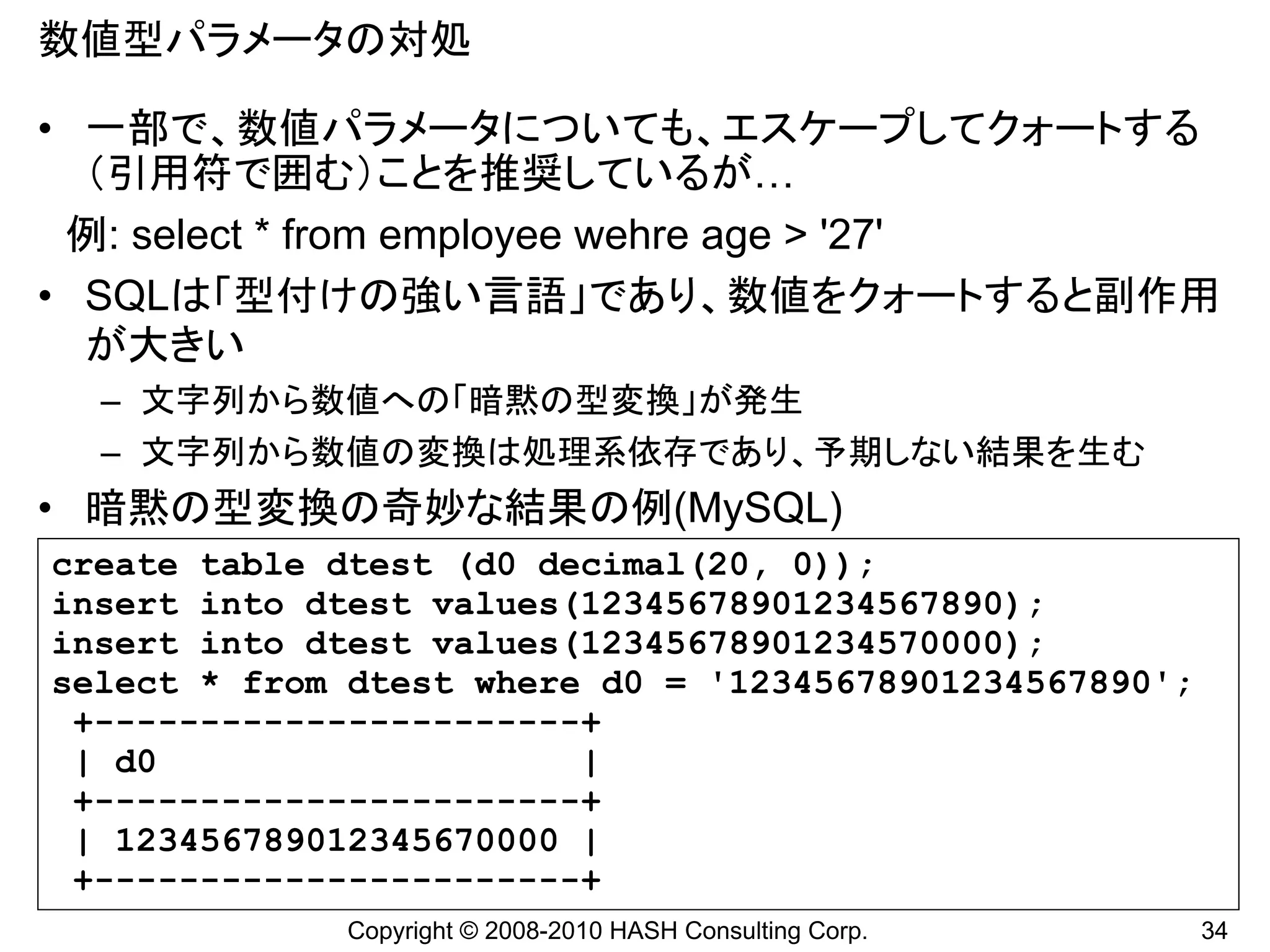 数値型パラメータの対処

• 一部で、数値パラメータについても、エスケープしてクォートする
  （引用符で囲む）ことを推奨しているが…
 例: select * from employee wehre age > '27'
• SQLは「型付けの強い言語」であり、数値をクォートすると副作用
  が大きい
  – 文字列から数値への「暗黙の型変換」が発生
  – 文字列から数値の変換は処理系依存であり、予期しない結果を生む
• 暗黙の型変換の奇妙な結果の例(MySQL)
create table dtest (d0 decimal(20, 0));
insert into dtest values(12345678901234567890);
insert into dtest values(12345678901234570000);
select * from dtest where d0 = '12345678901234567890';
 +-----------------------+
 | d0                    |
 +-----------------------+
 | 123456789012345670000 |
 +-----------------------+
             Copyright © 2008-2010 HASH Consulting Corp.   34
 