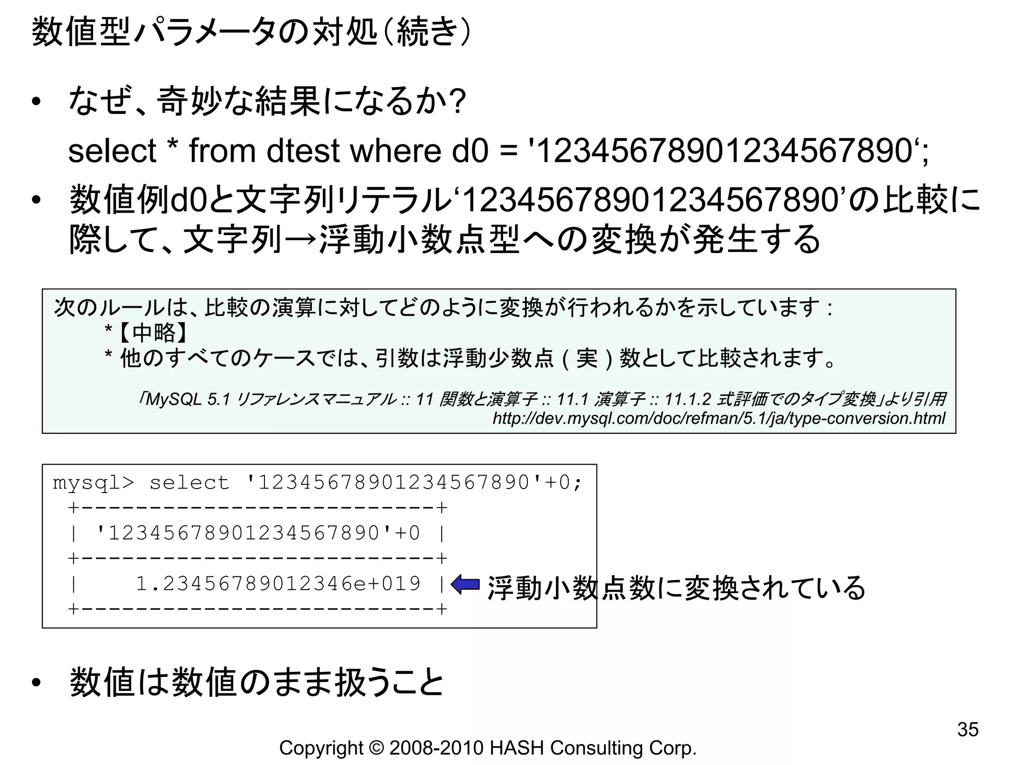 数値型パラメータの対処（続き）

• なぜ、奇妙な結果になるか?
  select * from dtest where d0 = '12345678901234567890‘;
• 数値例d0と文字列リテラル‘12345678901234567890’の比較に
  際して、文字列→浮動小数点型への変換が発生する
 次のルールは、比較の演算に対してどのように変換が行われるかを示しています :
   * 【中略】
   * 他のすべてのケースでは、引数は浮動少数点 ( 実 ) 数として比較されます。
      「MySQL 5.1 リファレンスマニュアル :: 11 関数と演算子 :: 11.1 演算子 :: 11.1.2 式評価でのタイプ変換」より引用
                                       http://dev.mysql.com/doc/refman/5.1/ja/type-conversion.html


 mysql> select '12345678901234567890'+0;
  +--------------------------+
  | '12345678901234567890'+0 |
  +--------------------------+
  |    1.23456789012346e+019 |   浮動小数点数に変換されている
  +--------------------------+


• 数値は数値のまま扱うこと
                                                                                                     35
                  Copyright © 2008-2010 HASH Consulting Corp.
 