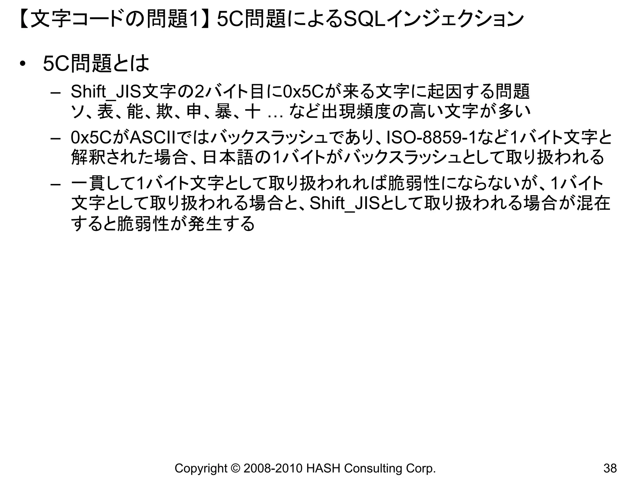 【文字コードの問題1】 5C問題によるSQLインジェクション

• 5C問題とは
 – Shift_JIS文字の2バイト目に0x5Cが来る文字に起因する問題
   ソ、表、能、欺、申、暴、十 … など出現頻度の高い文字が多い
 – 0x5CがASCIIではバックスラッシュであり、ISO-8859-1など1バイト文字と
   解釈された場合、日本語の1バイトがバックスラッシュとして取り扱われる
 – 一貫して1バイト文字として取り扱われれば脆弱性にならないが、1バイト
   文字として取り扱われる場合と、Shift_JISとして取り扱われる場合が混在
   すると脆弱性が発生する




           Copyright © 2008-2010 HASH Consulting Corp.   38
 