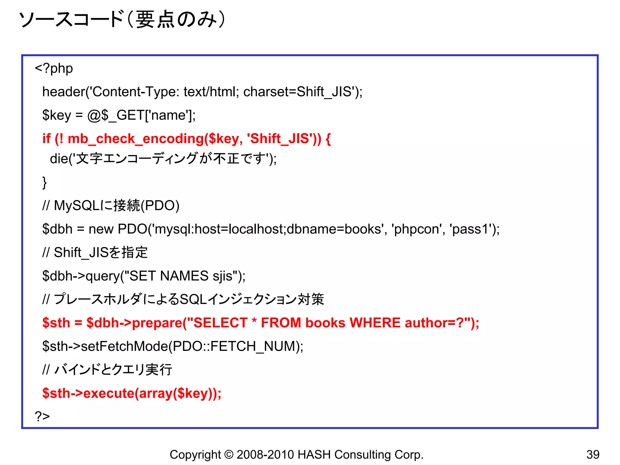 ソースコード（要点のみ）

<?php
 header('Content-Type: text/html; charset=Shift_JIS');
 $key = @$_GET['name'];
 if (! mb_check_encoding($key, 'Shift_JIS')) {
   die('文字エンコーディングが不正です');
 }
 // MySQLに接続(PDO)
 $dbh = new PDO('mysql:host=localhost;dbname=books', 'phpcon', 'pass1');
 // Shift_JISを指定
 $dbh->query("SET NAMES sjis");
 // プレースホルダによるSQLインジェクション対策
 $sth = $dbh->prepare("SELECT * FROM books WHERE author=?");
 $sth->setFetchMode(PDO::FETCH_NUM);
 // バインドとクエリ実行
 $sth->execute(array($key));
?>

                      Copyright © 2008-2010 HASH Consulting Corp.          39
 