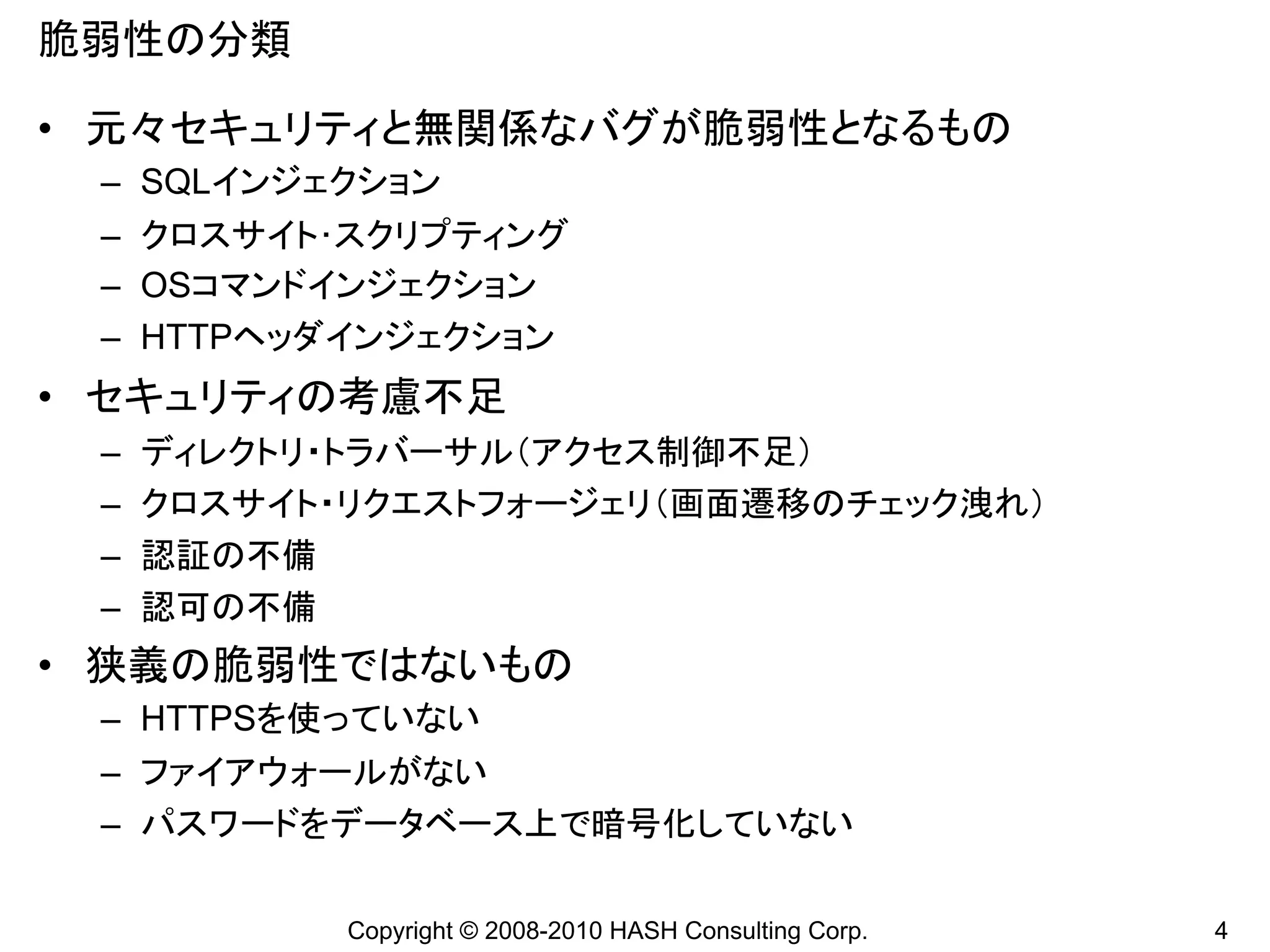 脆弱性の分類

• 元々セキュリティと無関係なバグが脆弱性となるもの
 – SQLインジェクション
 – クロスサイト･スクリプティング
 – OSコマンドインジェクション
 – HTTPヘッダインジェクション
• セキュリティの考慮不足
 –   ディレクトリ・トラバーサル（アクセス制御不足）
 –   クロスサイト・リクエストフォージェリ（画面遷移のチェック洩れ）
 –   認証の不備
 –   認可の不備
• 狭義の脆弱性ではないもの
 – HTTPSを使っていない
 – ファイアウォールがない
 – パスワードをデータベース上で暗号化していない

            Copyright © 2008-2010 HASH Consulting Corp.   4
 