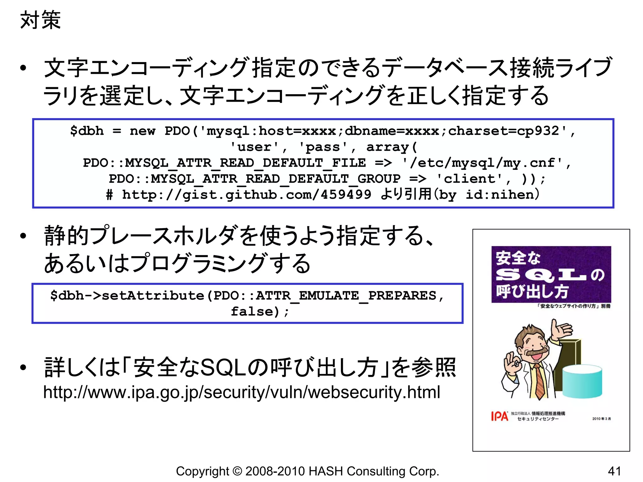 対策

• 文字エンコーディング指定のできるデータベース接続ライブ
  ラリを選定し、文字エンコーディングを正しく指定する
     $dbh = new PDO('mysql:host=xxxx;dbname=xxxx;charset=cp932',
                        'user', 'pass', array(
      PDO::MYSQL_ATTR_READ_DEFAULT_FILE => '/etc/mysql/my.cnf',
          PDO::MYSQL_ATTR_READ_DEFAULT_GROUP => 'client', ));
         # http://gist.github.com/459499 より引用（by id:nihen）


• 静的プレースホルダを使うよう指定する、
  あるいはプログラミングする
 $dbh->setAttribute(PDO::ATTR_EMULATE_PREPARES,
                      false);



• 詳しくは「安全なSQLの呼び出し方」を参照
 http://www.ipa.go.jp/security/vuln/websecurity.html



                  Copyright © 2008-2010 HASH Consulting Corp.      41
 