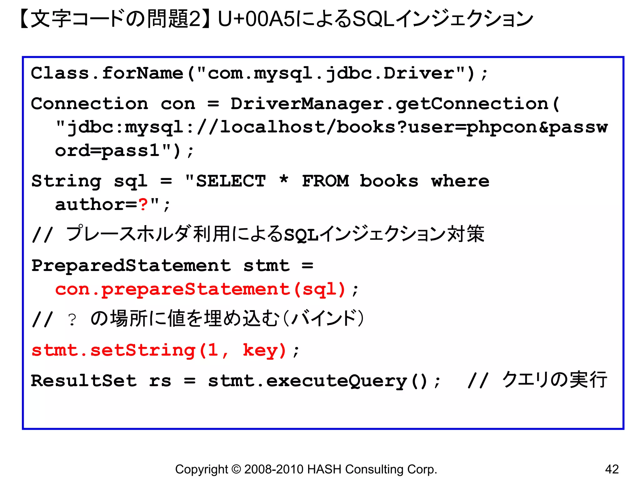 【文字コードの問題2】 U+00A5によるSQLインジェクション

Class.forName("com.mysql.jdbc.Driver");
Connection con = DriverManager.getConnection(
  "jdbc:mysql://localhost/books?user=phpcon&passw
  ord=pass1");
String sql = "SELECT * FROM books where
  author=?";
// プレースホルダ利用によるSQLインジェクション対策
PreparedStatement stmt =
  con.prepareStatement(sql);
// ? の場所に値を埋め込む（バインド）
stmt.setString(1, key);
ResultSet rs = stmt.executeQuery();                       // クエリの実行



            Copyright © 2008-2010 HASH Consulting Corp.           42
 