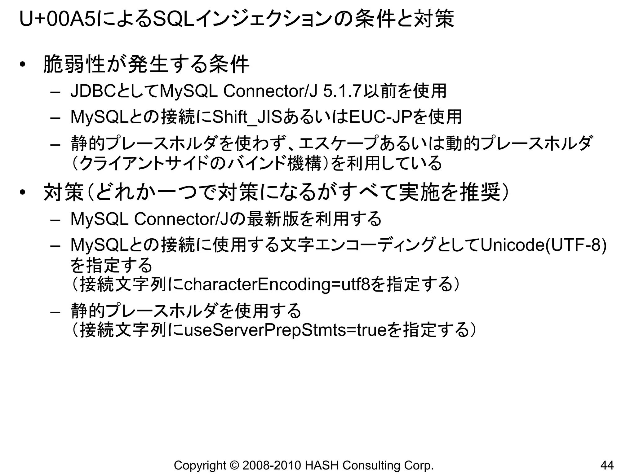 U+00A5によるSQLインジェクションの条件と対策

• 脆弱性が発生する条件
 – JDBCとしてMySQL Connector/J 5.1.7以前を使用
 – MySQLとの接続にShift_JISあるいはEUC-JPを使用
 – 静的プレースホルダを使わず、エスケープあるいは動的プレースホルダ
   （クライアントサイドのバインド機構）を利用している
• 対策（どれか一つで対策になるがすべて実施を推奨）
 – MySQL Connector/Jの最新版を利用する
 – MySQLとの接続に使用する文字エンコーディングとしてUnicode(UTF-8)
   を指定する
   （接続文字列にcharacterEncoding=utf8を指定する）
 – 静的プレースホルダを使用する
   （接続文字列にuseServerPrepStmts=trueを指定する）




            Copyright © 2008-2010 HASH Consulting Corp.   44
 