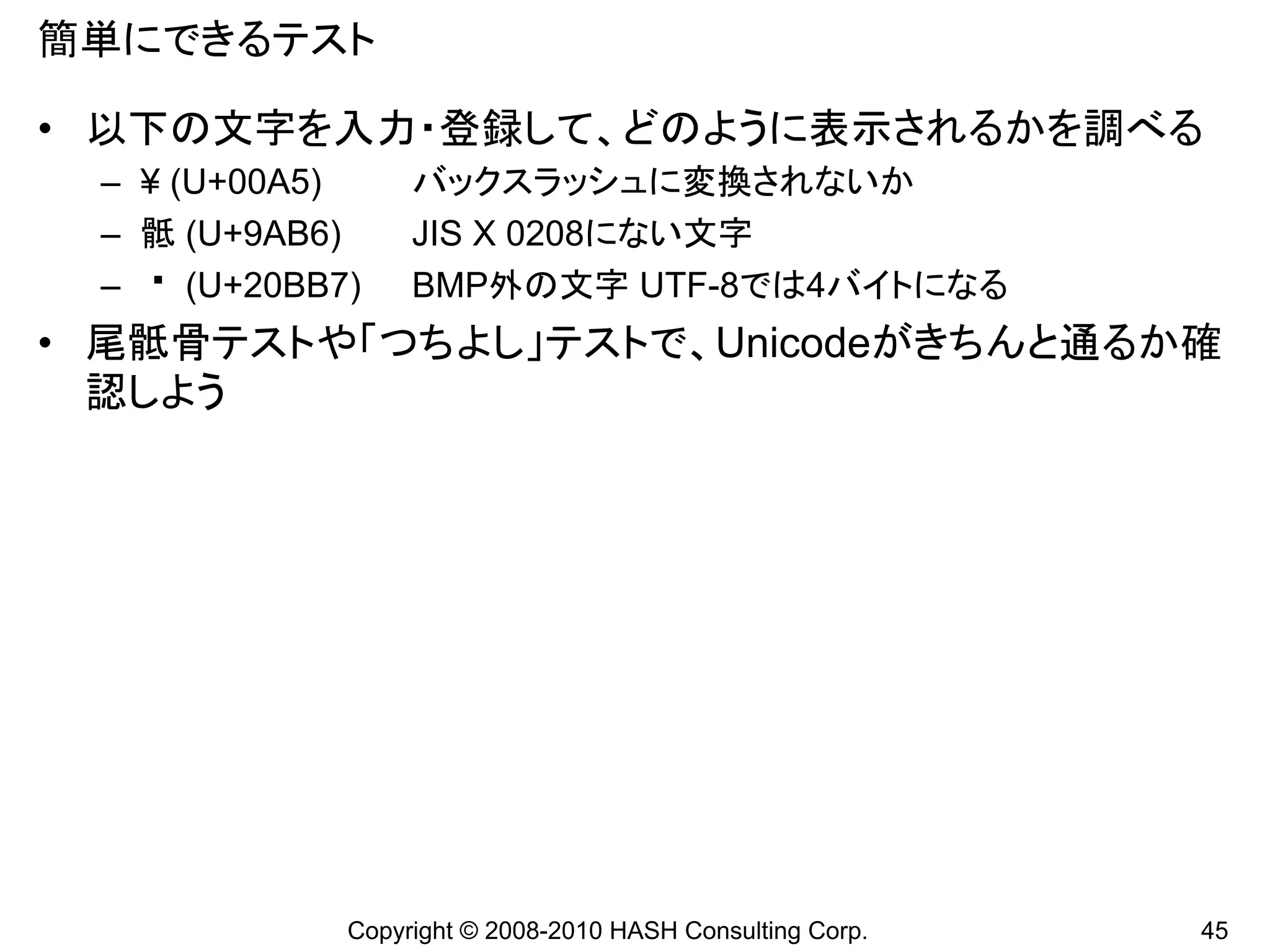 簡単にできるテスト

• 以下の文字を入力・登録して、どのように表示されるかを調べる
 – ¥ (U+00A5)      バックスラッシュに変換されないか
 – 骶 (U+9AB6)      JIS X 0208にない文字
 –    (U+20BB7)    BMP外の文字 UTF-8では4バイトになる
• 尾骶骨テストや「つちよし」テストで、Unicodeがきちんと通るか確
  認しよう




              Copyright © 2008-2010 HASH Consulting Corp.   45
 