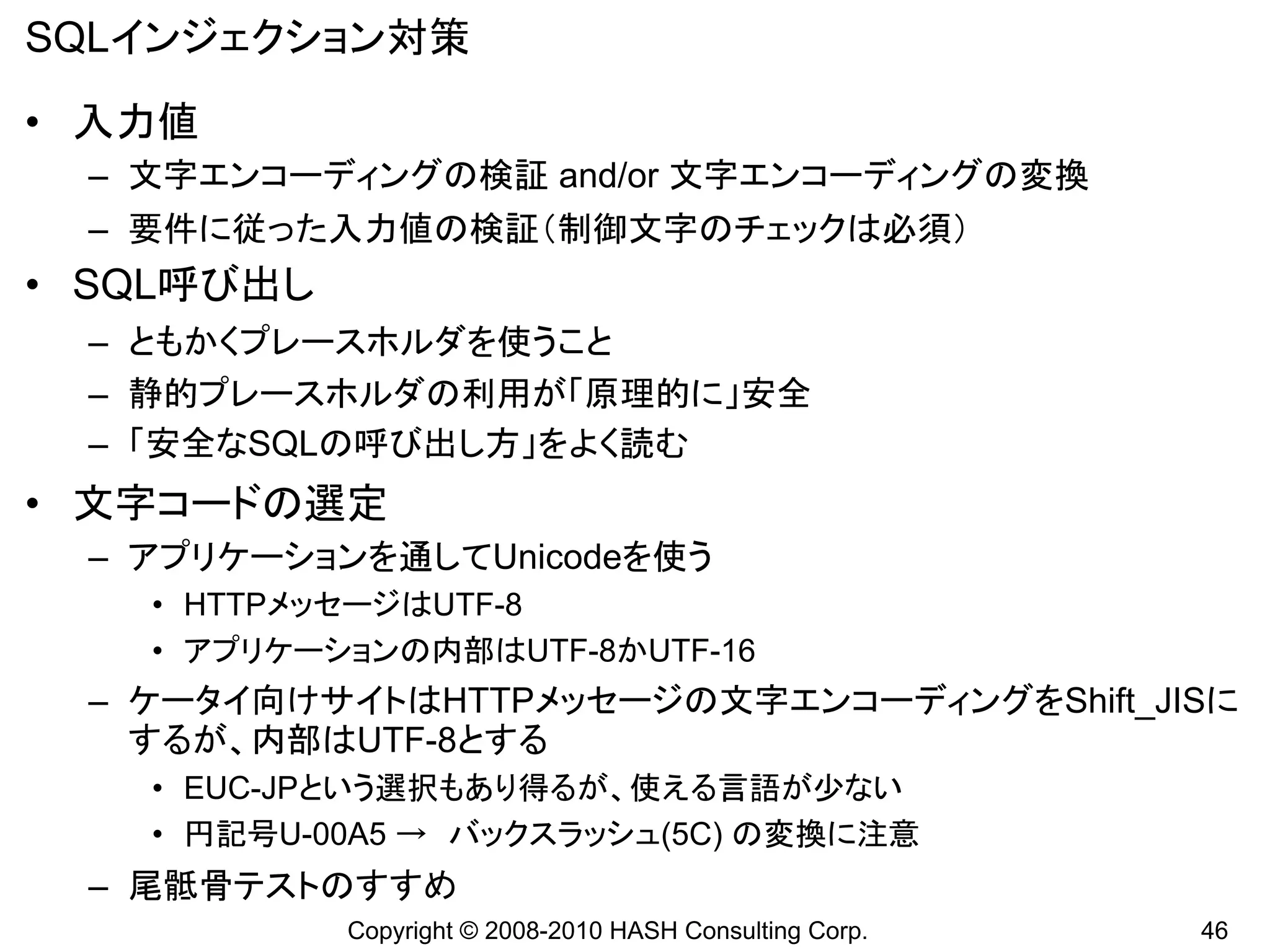 SQLインジェクション対策
• 入力値
 – 文字エンコーディングの検証 and/or 文字エンコーディングの変換
 – 要件に従った入力値の検証（制御文字のチェックは必須）
• SQL呼び出し
 – ともかくプレースホルダを使うこと
 – 静的プレースホルダの利用が「原理的に」安全
 – 「安全なSQLの呼び出し方」をよく読む
• 文字コードの選定
 – アプリケーションを通してUnicodeを使う
   • HTTPメッセージはUTF-8
   • アプリケーションの内部はUTF-8かUTF-16
 – ケータイ向けサイトはHTTPメッセージの文字エンコーディングをShift_JISに
   するが、内部はUTF-8とする
   • EUC-JPという選択もあり得るが、使える言語が少ない
   • 円記号U-00A5 → バックスラッシュ(5C) の変換に注意
 – 尾骶骨テストのすすめ
            Copyright © 2008-2010 HASH Consulting Corp.   46
 
