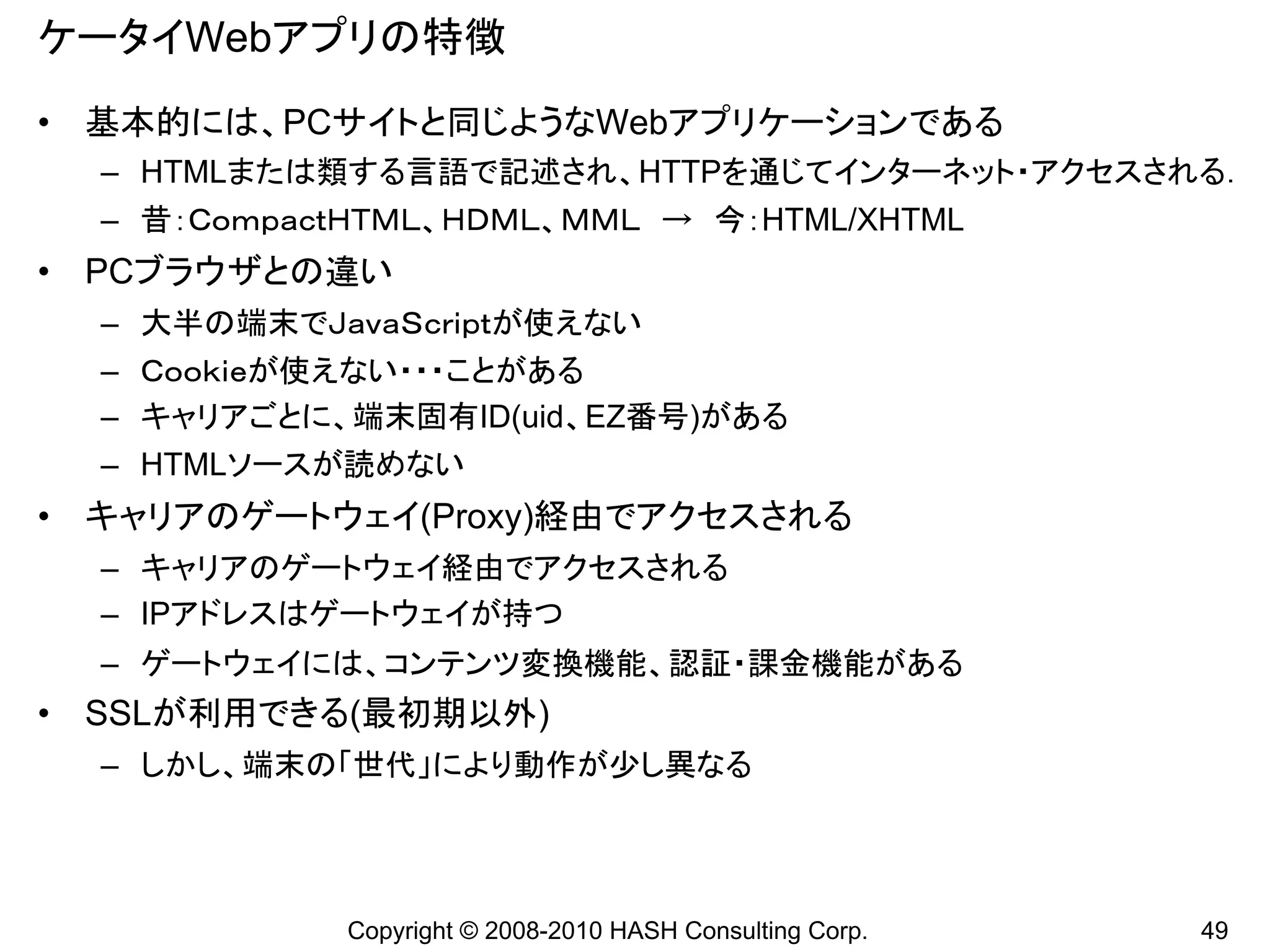 ケータイWebアプリの特徴
• 基本的には、PCサイトと同じようなWebアプリケーションである
  – HTMLまたは類する言語で記述され、HTTPを通じてインターネット・アクセスされる．
  – 昔：ＣｏｍｐａｃｔＨＴＭＬ、ＨＤＭＬ、ＭＭＬ → 今：HTML/XHTML
• PCブラウザとの違い
  – 大半の端末でＪａｖａＳｃｒｉｐｔが使えない
  – Ｃｏｏｋｉｅが使えない・・・ことがある
  – キャリアごとに、端末固有ID(uid、EZ番号)がある
  – HTMLソースが読めない
• キャリアのゲートウェイ(Proxy)経由でアクセスされる
  – キャリアのゲートウェイ経由でアクセスされる
  – IPアドレスはゲートウェイが持つ
  – ゲートウェイには、コンテンツ変換機能、認証・課金機能がある
• SSLが利用できる(最初期以外)
  – しかし、端末の「世代」により動作が少し異なる




             Copyright © 2008-2010 HASH Consulting Corp.   49
 