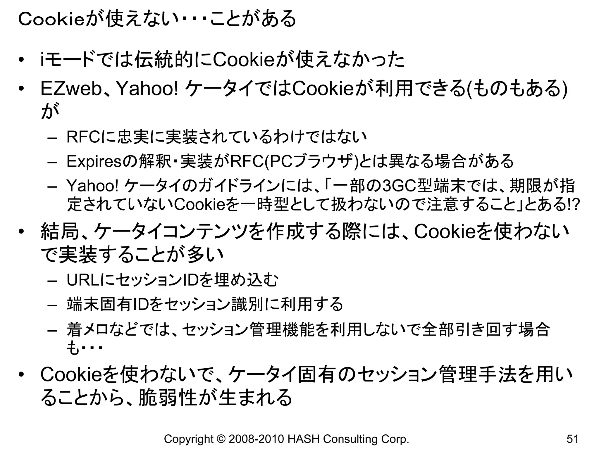 Ｃｏｏｋｉｅが使えない・・・ことがある

• iモードでは伝統的にCookieが使えなかった
• EZweb、Yahoo! ケータイではCookieが利用できる(ものもある)
  が
  – RFCに忠実に実装されているわけではない
  – Expiresの解釈・実装がRFC(PCブラウザ)とは異なる場合がある
  – Yahoo! ケータイのガイドラインには、「一部の3GC型端末では、期限が指
    定されていないCookieを一時型として扱わないので注意すること」とある!?
• 結局、ケータイコンテンツを作成する際には、Cookieを使わない
  で実装することが多い
  – URLにセッションIDを埋め込む
  – 端末固有IDをセッション識別に利用する
  – 着メロなどでは、セッション管理機能を利用しないで全部引き回す場合
    も・・・
• Cookieを使わないで、ケータイ固有のセッション管理手法を用い
  ることから、脆弱性が生まれる
          Copyright © 2008-2010 HASH Consulting Corp.   51
 