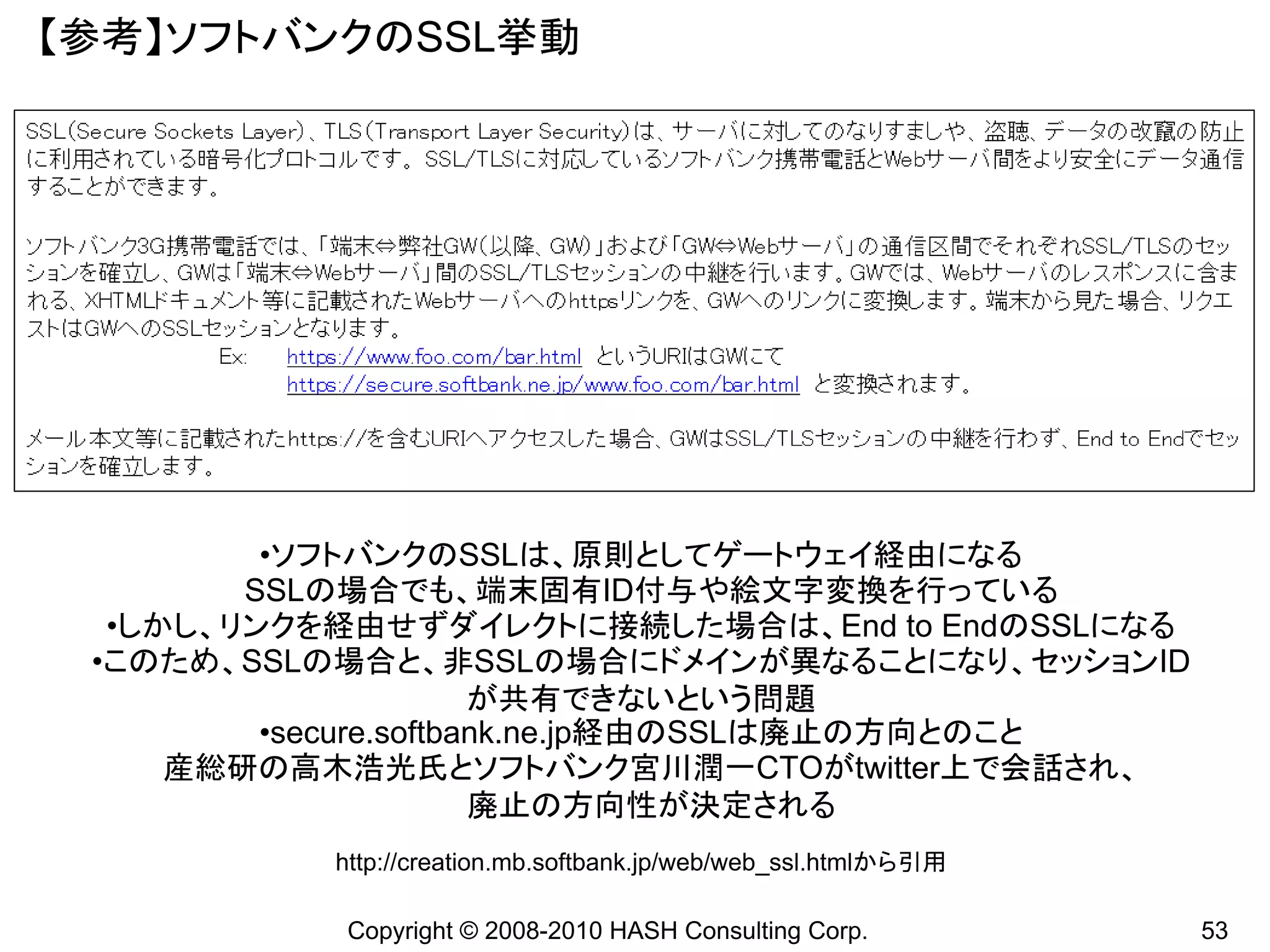 【参考】ソフトバンクのSSL挙動




         •ソフトバンクのSSLは、原則としてゲートウェイ経由になる
        SSLの場合でも、端末固有ID付与や絵文字変換を行っている
  •しかし、リンクを経由せずダイレクトに接続した場合は、End to EndのSSLになる
 •このため、SSLの場合と、非SSLの場合にドメインが異なることになり、セッションID
                       が共有できないという問題
         •secure.softbank.ne.jp経由のSSLは廃止の方向とのこと
     産総研の高木浩光氏とソフトバンク宮川潤一CTOがtwitter上で会話され、
                       廃止の方向性が決定される
           http://creation.mb.softbank.jp/web/web_ssl.htmlから引用

           Copyright © 2008-2010 HASH Consulting Corp.           53
 