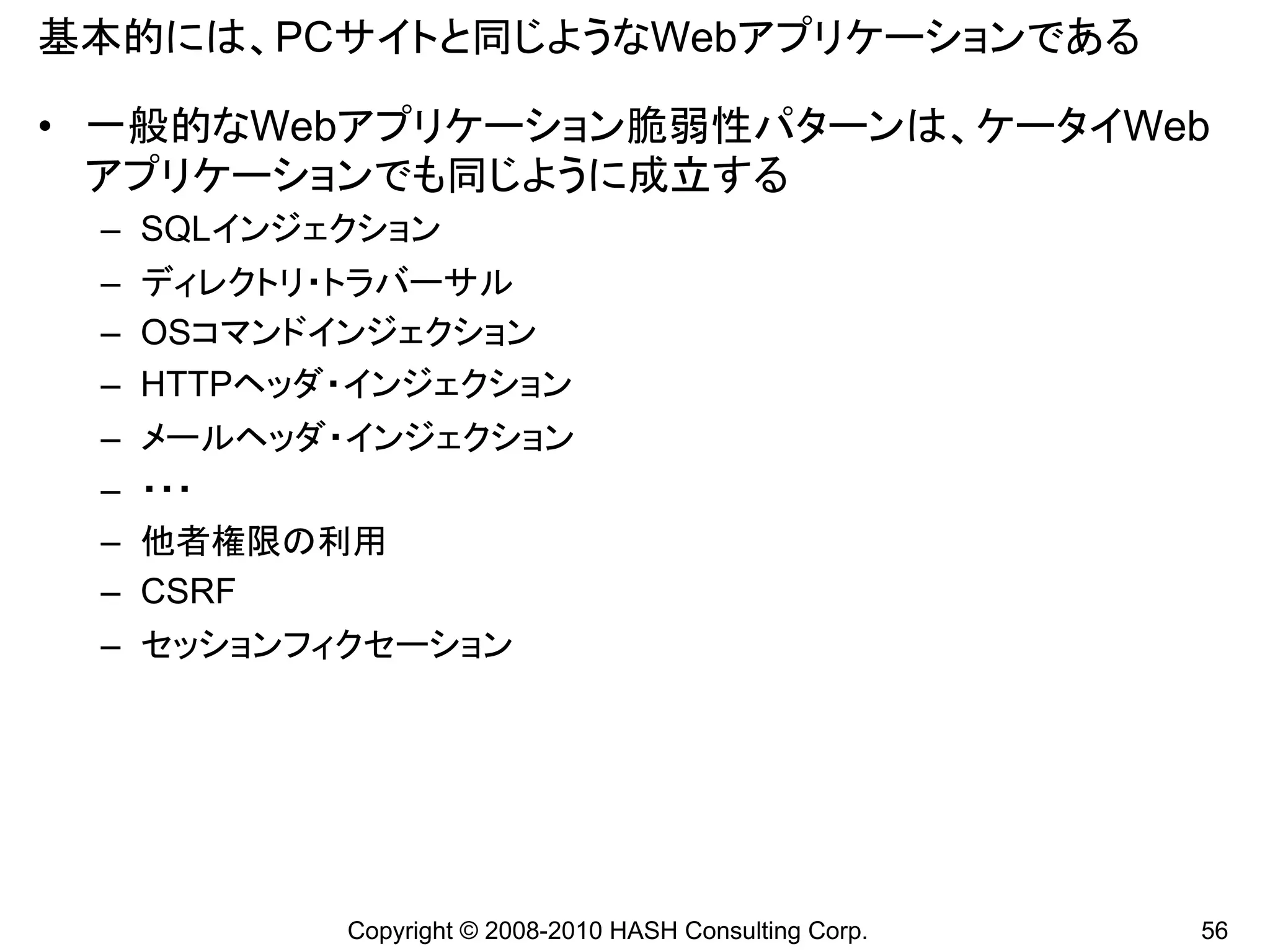 基本的には、PCサイトと同じようなWebアプリケーションである

• 一般的なWebアプリケーション脆弱性パターンは、ケータイWeb
  アプリケーションでも同じように成立する
 – SQLインジェクション
 – ディレクトリ・トラバーサル
 – OSコマンドインジェクション
 – HTTPヘッダ・インジェクション
 –   メールヘッダ・インジェクション
 –   ・・・
 –   他者権限の利用
 –   CSRF
 – セッションフィクセーション




            Copyright © 2008-2010 HASH Consulting Corp.   56
 