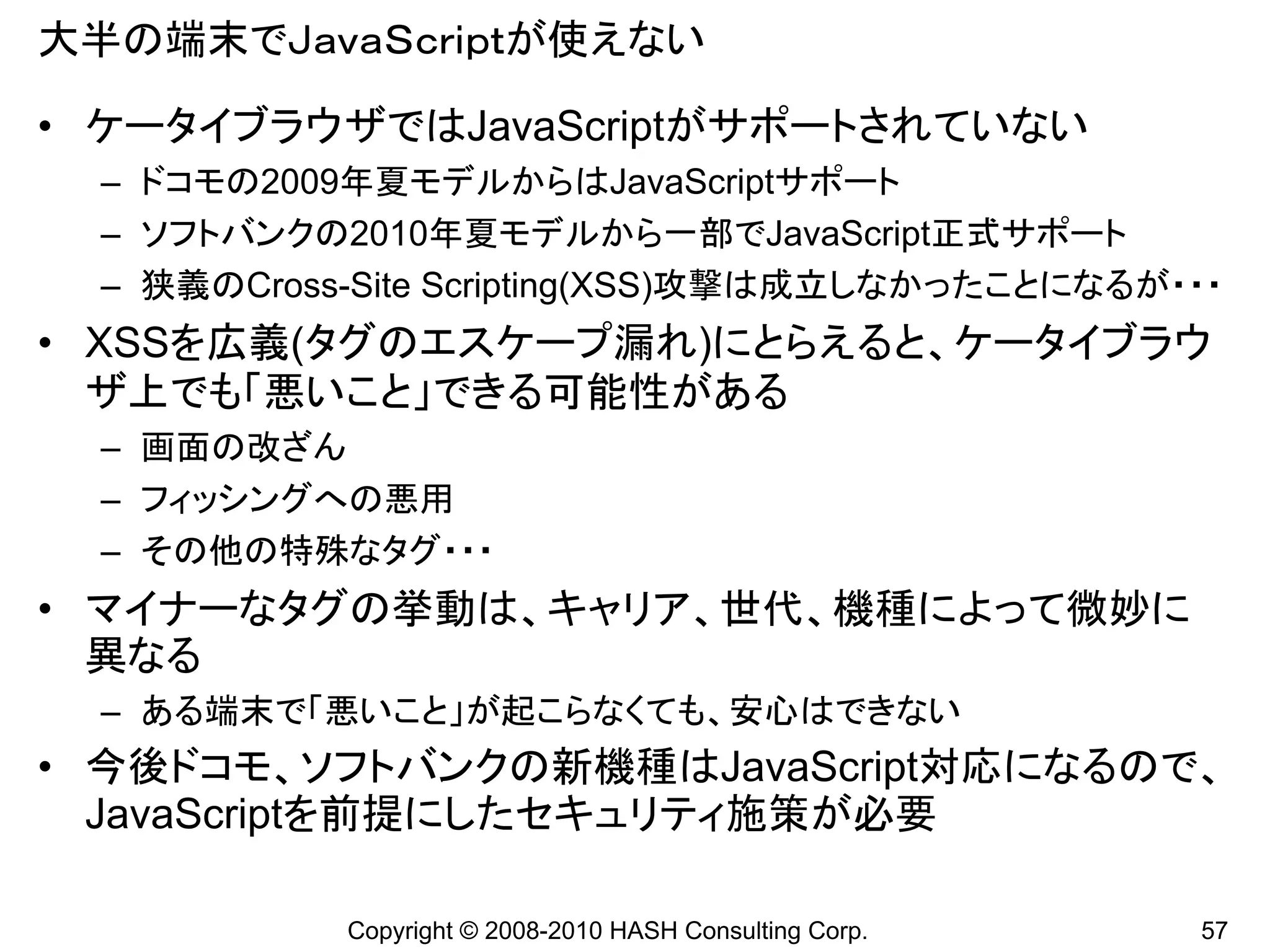 大半の端末でＪａｖａＳｃｒｉｐｔが使えない

• ケータイブラウザではJavaScriptがサポートされていない
 – ドコモの2009年夏モデルからはJavaScriptサポート
 – ソフトバンクの2010年夏モデルから一部でJavaScript正式サポート
 – 狭義のCross-Site Scripting(XSS)攻撃は成立しなかったことになるが・・・
• XSSを広義(タグのエスケープ漏れ)にとらえると、ケータイブラウ
  ザ上でも「悪いこと」できる可能性がある
 – 画面の改ざん
 – フィッシングへの悪用
 – その他の特殊なタグ・・・
• マイナーなタグの挙動は、キャリア、世代、機種によって微妙に
  異なる
 – ある端末で「悪いこと」が起こらなくても、安心はできない
• 今後ドコモ、ソフトバンクの新機種はJavaScript対応になるので、
  JavaScriptを前提にしたセキュリティ施策が必要

           Copyright © 2008-2010 HASH Consulting Corp.   57
 