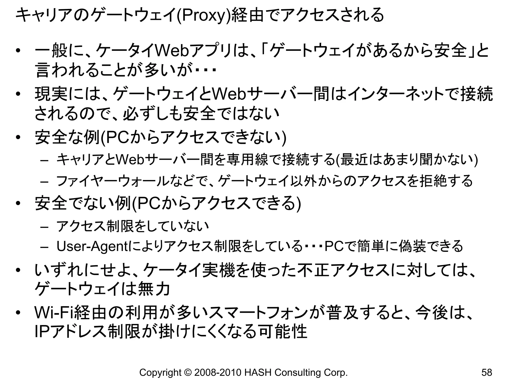 キャリアのゲートウェイ(Proxy)経由でアクセスされる

• 一般に、ケータイWebアプリは、「ゲートウェイがあるから安全」と
  言われることが多いが・・・
• 現実には、ゲートウェイとWebサーバー間はインターネットで接続
  されるので、必ずしも安全ではない
• 安全な例(PCからアクセスできない)
 – キャリアとWebサーバー間を専用線で接続する(最近はあまり聞かない)
 – ファイヤーウォールなどで、ゲートウェイ以外からのアクセスを拒絶する
• 安全でない例(PCからアクセスできる)
 – アクセス制限をしていない
 – User-Agentによりアクセス制限をしている・・・PCで簡単に偽装できる
• いずれにせよ、ケータイ実機を使った不正アクセスに対しては、
  ゲートウェイは無力
• Wi-Fi経由の利用が多いスマートフォンが普及すると、今後は、
  IPアドレス制限が掛けにくくなる可能性

          Copyright © 2008-2010 HASH Consulting Corp.   58
 