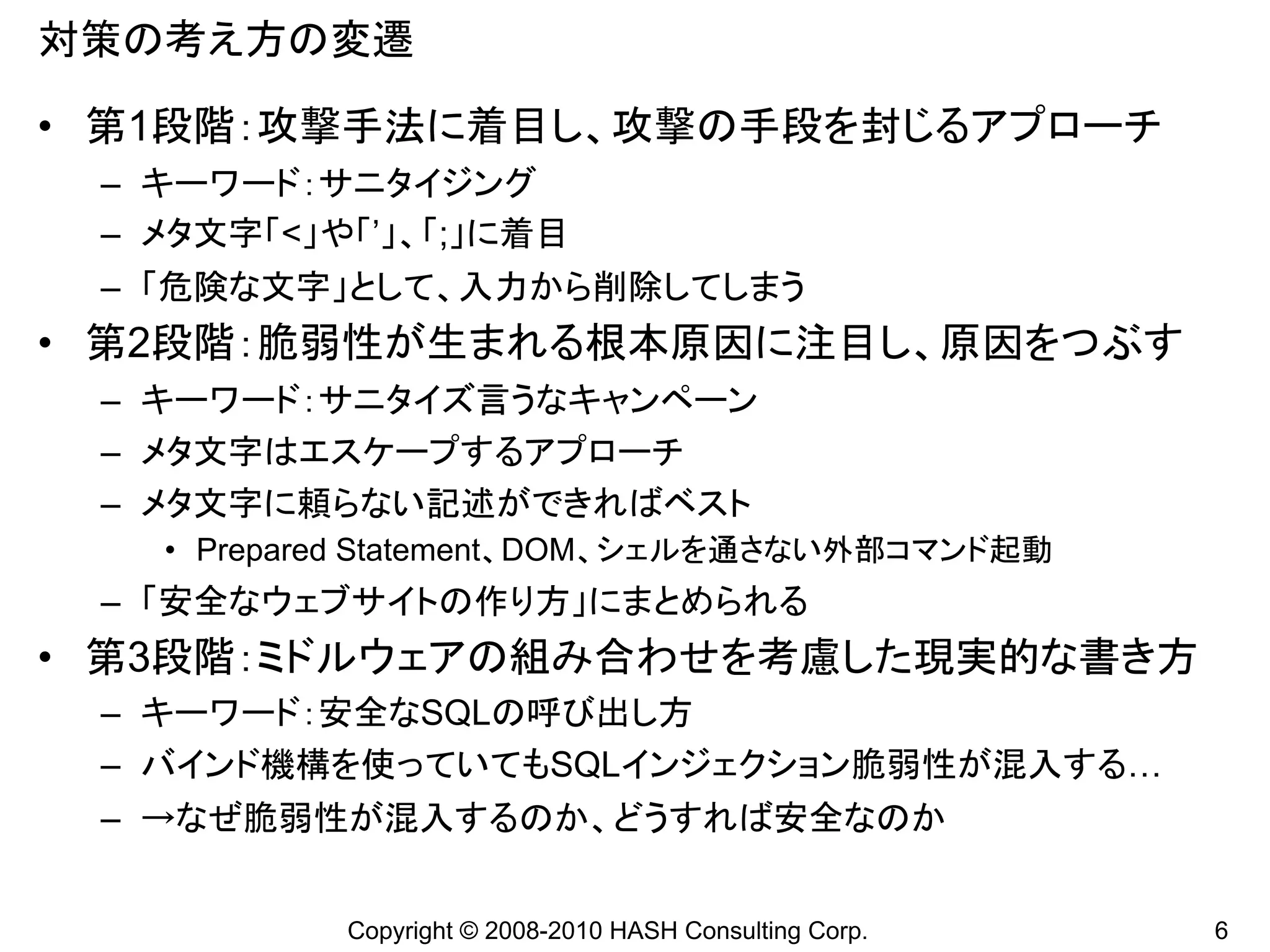 対策の考え方の変遷

• 第1段階：攻撃手法に着目し、攻撃の手段を封じるアプローチ
 – キーワード：サニタイジング
 – メタ文字「<」や「’」、「;」に着目
 – 「危険な文字」として、入力から削除してしまう
• 第2段階：脆弱性が生まれる根本原因に注目し、原因をつぶす
 – キーワード：サニタイズ言うなキャンペーン
 – メタ文字はエスケープするアプローチ
 – メタ文字に頼らない記述ができればベスト
   • Prepared Statement、DOM、シェルを通さない外部コマンド起動
 – 「安全なウェブサイトの作り方」にまとめられる
• 第3段階：ミドルウェアの組み合わせを考慮した現実的な書き方
 – キーワード：安全なSQLの呼び出し方
 – バインド機構を使っていてもSQLインジェクション脆弱性が混入する…
 – →なぜ脆弱性が混入するのか、どうすれば安全なのか


           Copyright © 2008-2010 HASH Consulting Corp.   6
 