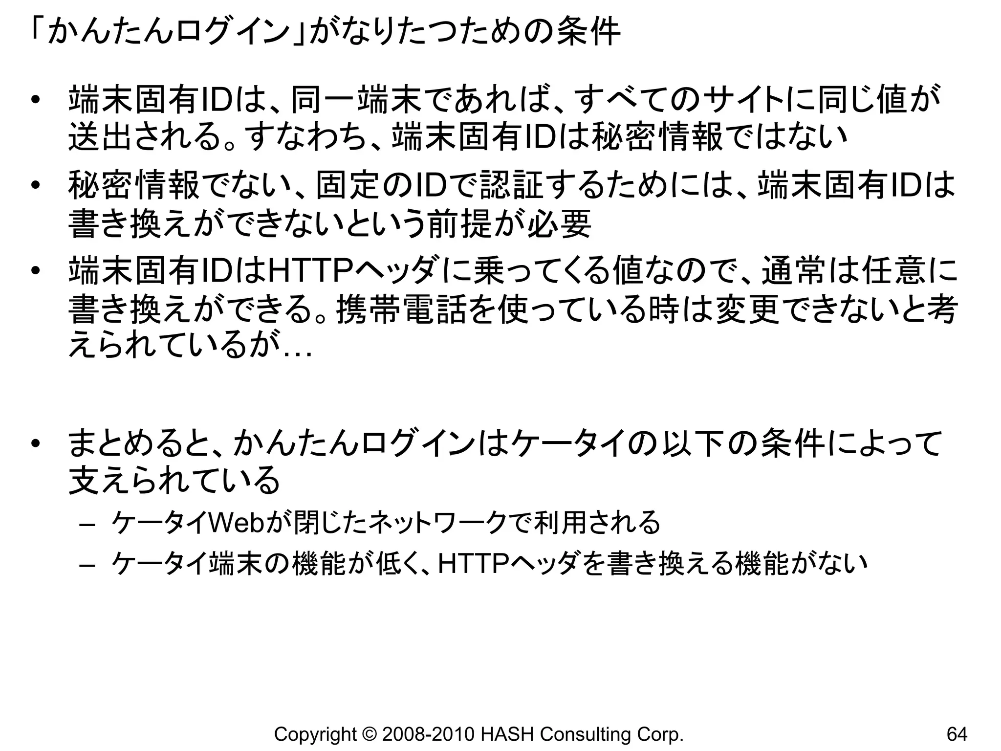 「かんたんログイン」がなりたつための条件

• 端末固有IDは、同一端末であれば、すべてのサイトに同じ値が
  送出される。すなわち、端末固有IDは秘密情報ではない
• 秘密情報でない、固定のIDで認証するためには、端末固有IDは
  書き換えができないという前提が必要
• 端末固有IDはHTTPヘッダに乗ってくる値なので、通常は任意に
  書き換えができる。携帯電話を使っている時は変更できないと考
  えられているが…

• まとめると、かんたんログインはケータイの以下の条件によって
  支えられている
 – ケータイWebが閉じたネットワークで利用される
 – ケータイ端末の機能が低く、HTTPヘッダを書き換える機能がない




         Copyright © 2008-2010 HASH Consulting Corp.   64
 