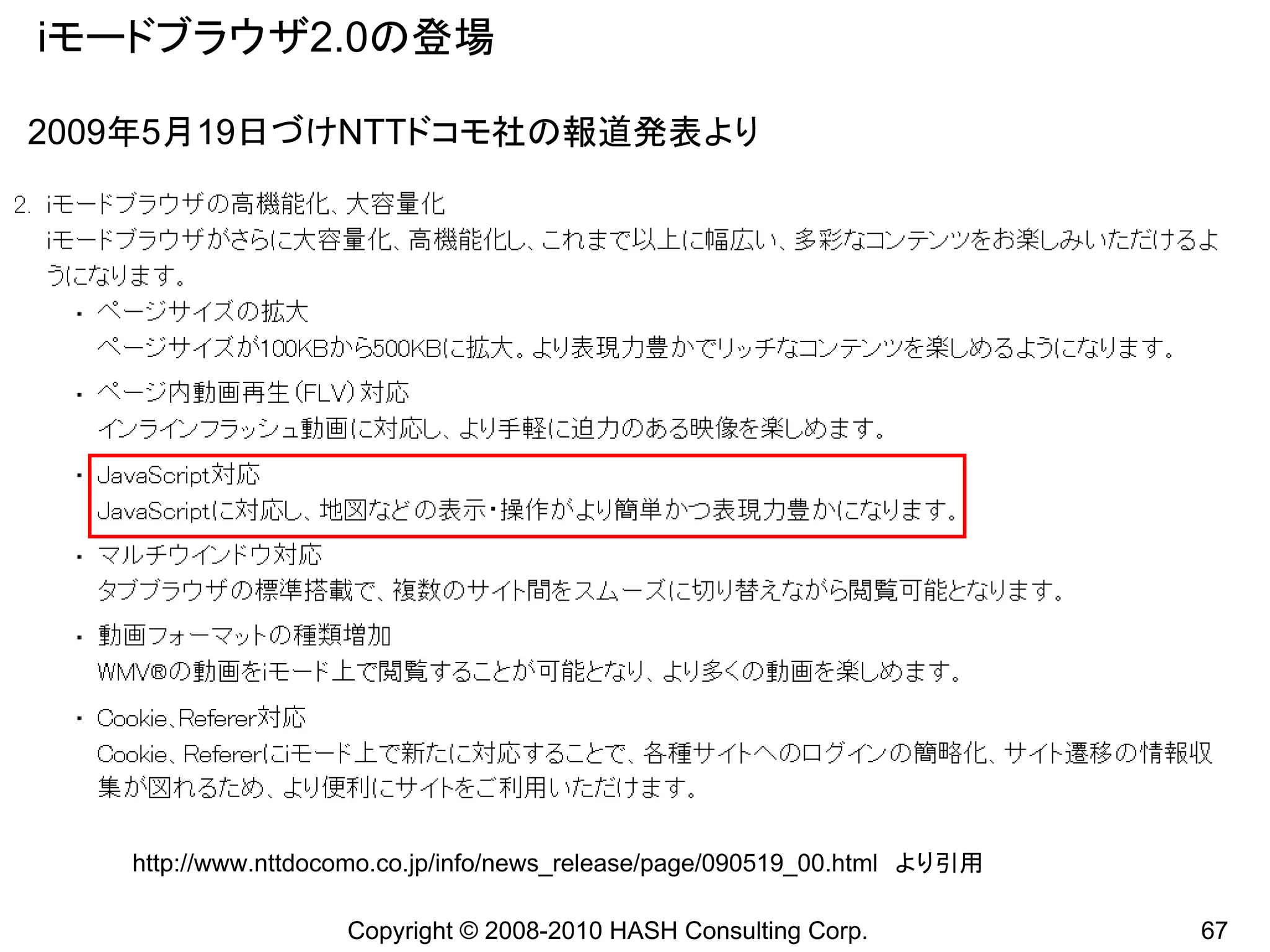 iモードブラウザ2.0の登場

2009年5月19日づけNTTドコモ社の報道発表より




   http://www.nttdocomo.co.jp/info/news_release/page/090519_00.html より引用

                    Copyright © 2008-2010 HASH Consulting Corp.            67
 