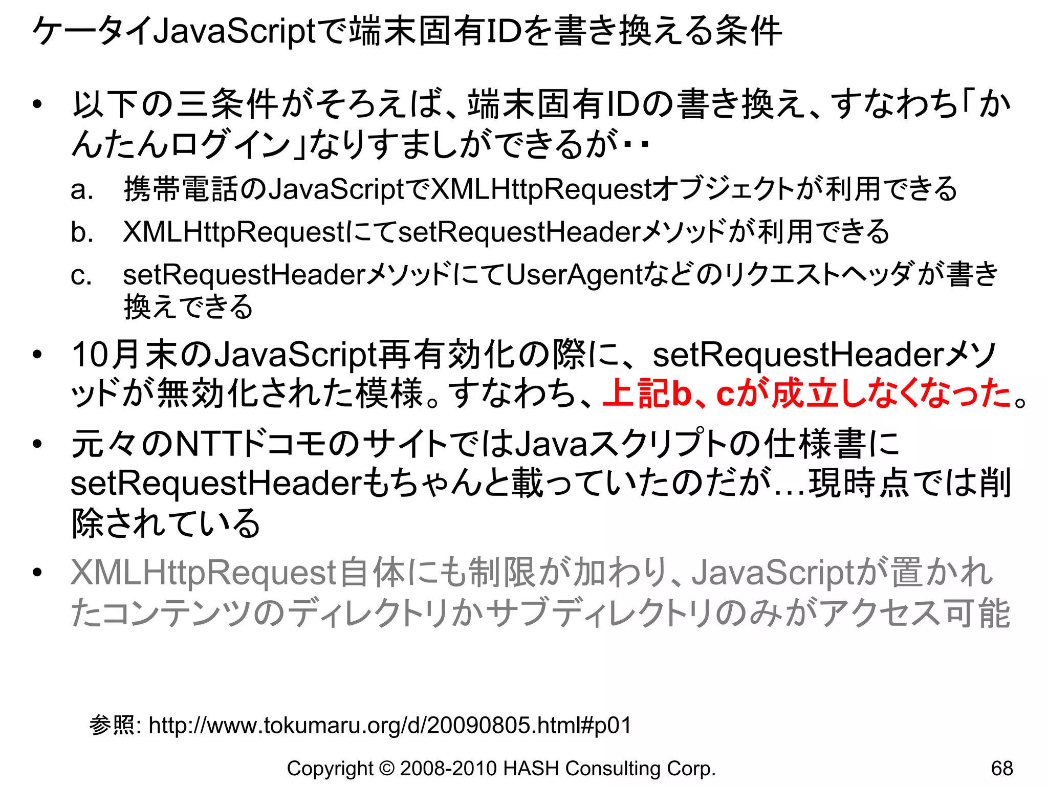 ケータイJavaScriptで端末固有ＩＤを書き換える条件

• 以下の三条件がそろえば、端末固有IDの書き換え、すなわち「か
  んたんログイン」なりすましができるが・・
 a. 携帯電話のJavaScriptでXMLHttpRequestオブジェクトが利用できる
 b. XMLHttpRequestにてsetRequestHeaderメソッドが利用できる
 c. setRequestHeaderメソッドにてUserAgentなどのリクエストヘッダが書き
    換えできる
• 10月末のJavaScript再有効化の際に、 setRequestHeaderメソ
  ッドが無効化された模様。すなわち、上記b、cが成立しなくなった。
• 元々のNTTドコモのサイトではJavaスクリプトの仕様書に
  setRequestHeaderもちゃんと載っていたのだが…現時点では削
  除されている
• XMLHttpRequest自体にも制限が加わり、JavaScriptが置かれ
  たコンテンツのディレクトリかサブディレクトリのみがアクセス可能


  参照: http://www.tokumaru.org/d/20090805.html#p01
                   Copyright © 2008-2010 HASH Consulting Corp.   68
 