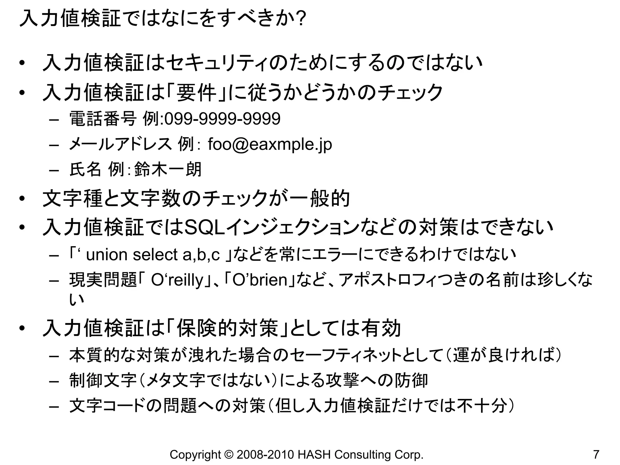 入力値検証ではなにをすべきか?

• 入力値検証はセキュリティのためにするのではない
• 入力値検証は「要件」に従うかどうかのチェック
 – 電話番号 例:099-9999-9999
 – メールアドレス 例： foo@eaxmple.jp
 – 氏名 例：鈴木一朗
• 文字種と文字数のチェックが一般的
• 入力値検証ではSQLインジェクションなどの対策はできない
 – 「‘ union select a,b,c 」などを常にエラーにできるわけではない
 – 現実問題「 O‘reilly」、「O’brien」など、アポストロフィつきの名前は珍しくな
   い
• 入力値検証は「保険的対策」としては有効
 – 本質的な対策が洩れた場合のセーフティネットとして（運が良ければ）
 – 制御文字（メタ文字ではない）による攻撃への防御
 – 文字コードの問題への対策（但し入力値検証だけでは不十分）

            Copyright © 2008-2010 HASH Consulting Corp.   7
 