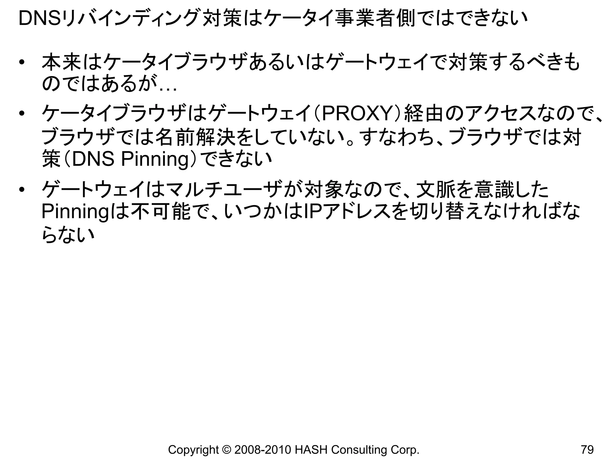 DNSリバインディング対策はケータイ事業者側ではできない

• 本来はケータイブラウザあるいはゲートウェイで対策するべきも
  のではあるが…
• ケータイブラウザはゲートウェイ（PROXY）経由のアクセスなので、
  ブラウザでは名前解決をしていない。すなわち、ブラウザでは対
  策（DNS Pinning）できない
• ゲートウェイはマルチユーザが対象なので、文脈を意識した
  Pinningは不可能で、いつかはIPアドレスを切り替えなければな
  らない




         Copyright © 2008-2010 HASH Consulting Corp.   79
 