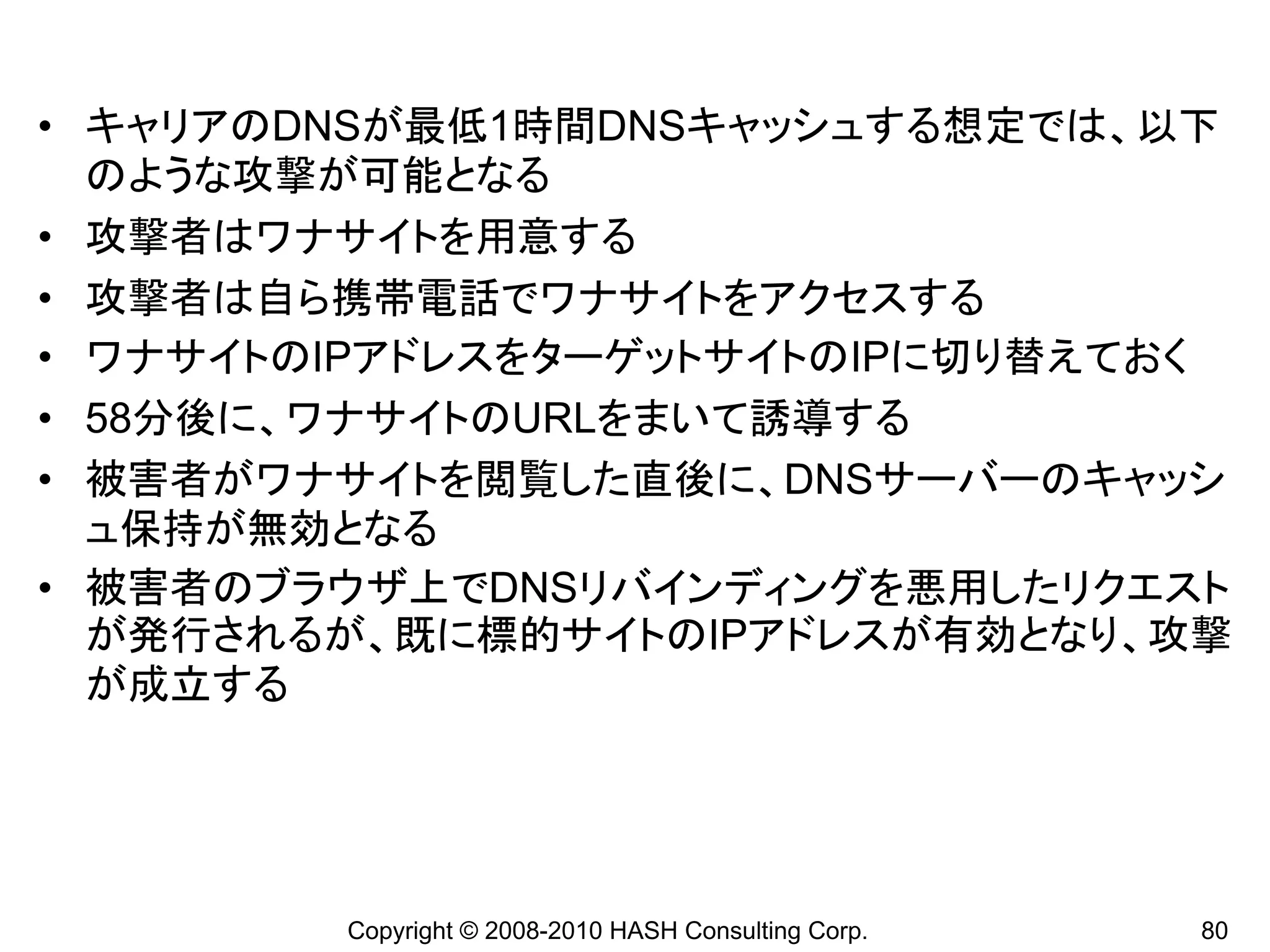 • キャリアのDNSが最低1時間DNSキャッシュする想定では、以下
  のような攻撃が可能となる
• 攻撃者はワナサイトを用意する
• 攻撃者は自ら携帯電話でワナサイトをアクセスする
• ワナサイトのIPアドレスをターゲットサイトのIPに切り替えておく
• 58分後に、ワナサイトのURLをまいて誘導する
• 被害者がワナサイトを閲覧した直後に、DNSサーバーのキャッシ
  ュ保持が無効となる
• 被害者のブラウザ上でDNSリバインディングを悪用したリクエスト
  が発行されるが、既に標的サイトのIPアドレスが有効となり、攻撃
  が成立する




        Copyright © 2008-2010 HASH Consulting Corp.   80
 