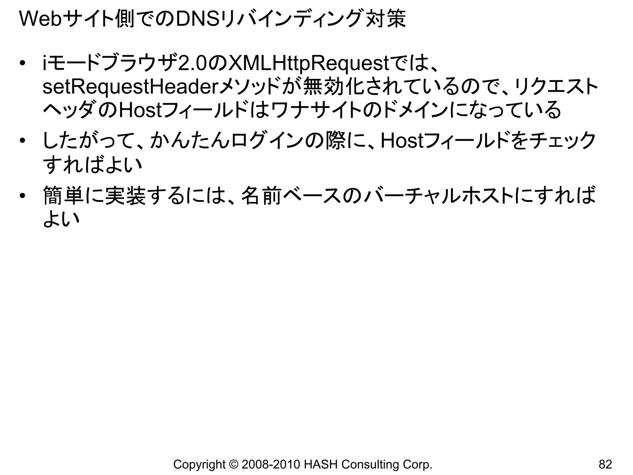 Webサイト側でのDNSリバインディング対策

• iモードブラウザ2.0のXMLHttpRequestでは、
  setRequestHeaderメソッドが無効化されているので、リクエスト
  ヘッダのHostフィールドはワナサイトのドメインになっている
• したがって、かんたんログインの際に、Hostフィールドをチェック
  すればよい
• 簡単に実装するには、名前ベースのバーチャルホストにすれば
  よい




          Copyright © 2008-2010 HASH Consulting Corp.   82
 