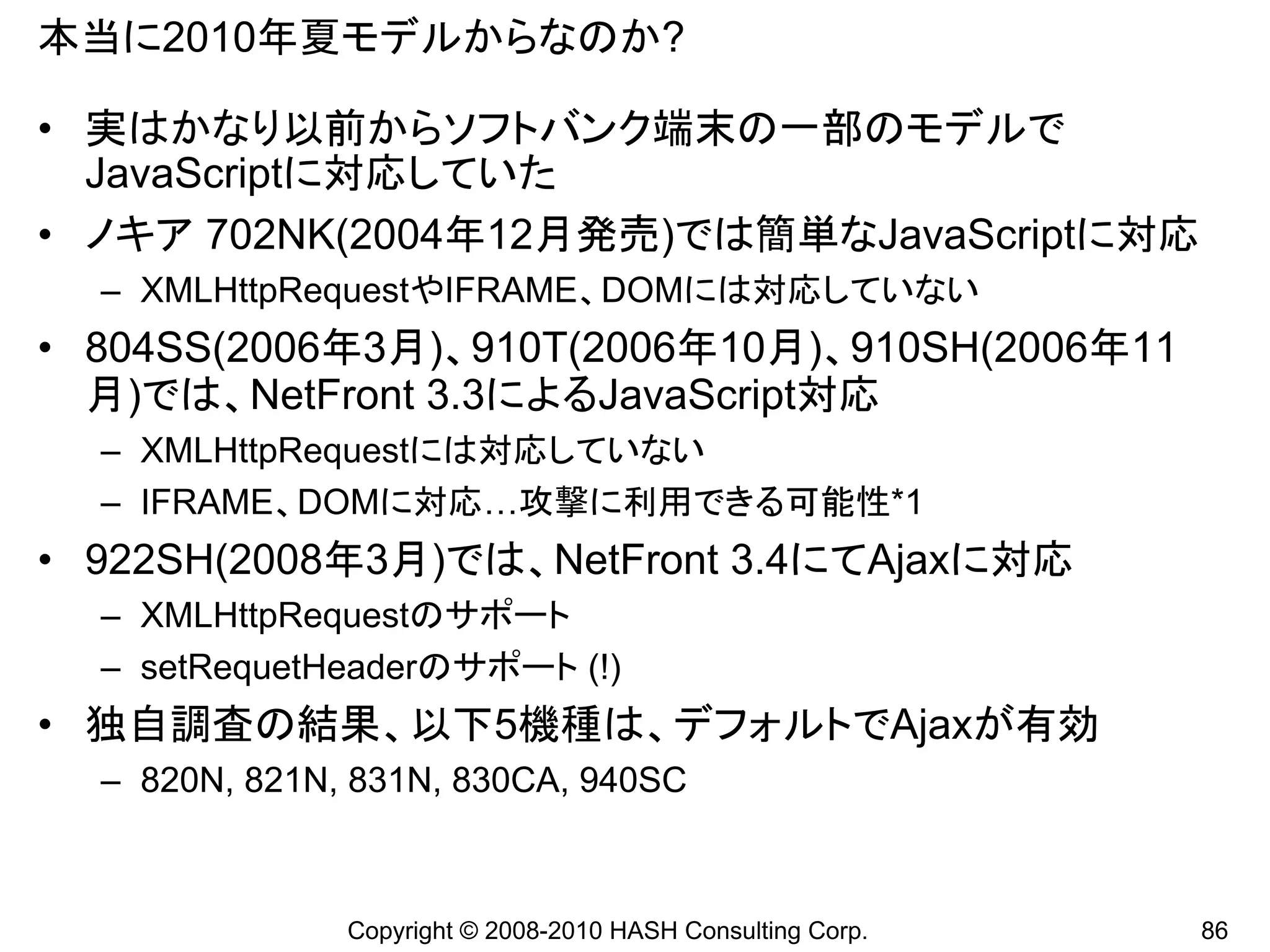本当に2010年夏モデルからなのか?

• 実はかなり以前からソフトバンク端末の一部のモデルで
  JavaScriptに対応していた
• ノキア 702NK(2004年12月発売)では簡単なJavaScriptに対応
  – XMLHttpRequestやIFRAME、DOMには対応していない
• 804SS(2006年3月)、910T(2006年10月)、910SH(2006年11
  月)では、NetFront 3.3によるJavaScript対応
  – XMLHttpRequestには対応していない
  – IFRAME、DOMに対応…攻撃に利用できる可能性*1
• 922SH(2008年3月)では、NetFront 3.4にてAjaxに対応
  – XMLHttpRequestのサポート
  – setRequetHeaderのサポート (!)
• 独自調査の結果、以下5機種は、デフォルトでAjaxが有効
  – 820N, 821N, 831N, 830CA, 940SC



               Copyright © 2008-2010 HASH Consulting Corp.   86
 
