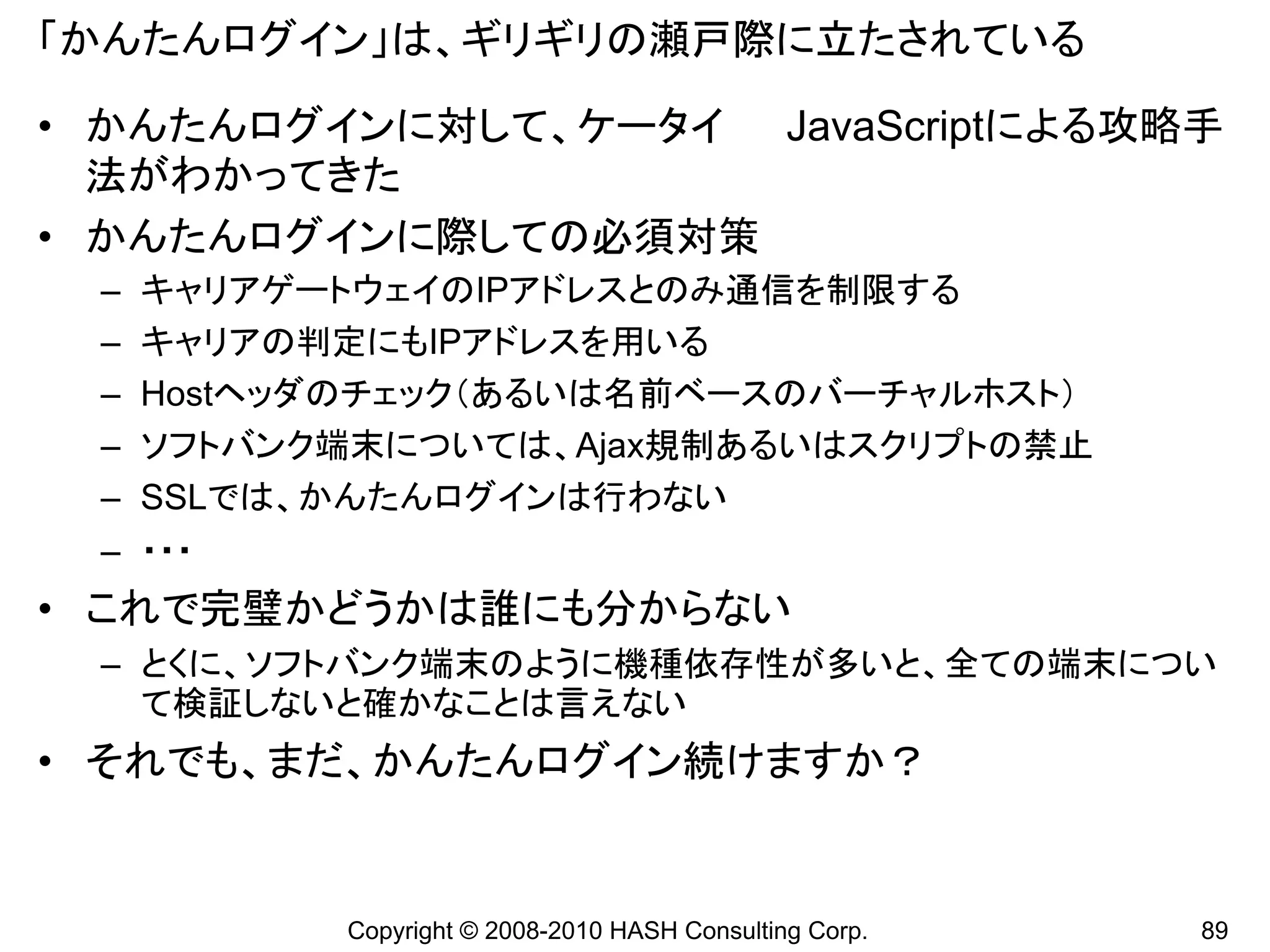 「かんたんログイン」は、ギリギリの瀬戸際に立たされている

• かんたんログインに対して、ケータイ JavaScriptによる攻略手
  法がわかってきた
• かんたんログインに際しての必須対策
 –   キャリアゲートウェイのIPアドレスとのみ通信を制限する
 –   キャリアの判定にもIPアドレスを用いる
 –   Hostヘッダのチェック（あるいは名前ベースのバーチャルホスト）
 –   ソフトバンク端末については、Ajax規制あるいはスクリプトの禁止
 –   SSLでは、かんたんログインは行わない
 – ・・・
• これで完璧かどうかは誰にも分からない
 – とくに、ソフトバンク端末のように機種依存性が多いと、全ての端末につい
   て検証しないと確かなことは言えない
• それでも、まだ、かんたんログイン続けますか？


           Copyright © 2008-2010 HASH Consulting Corp.   89
 