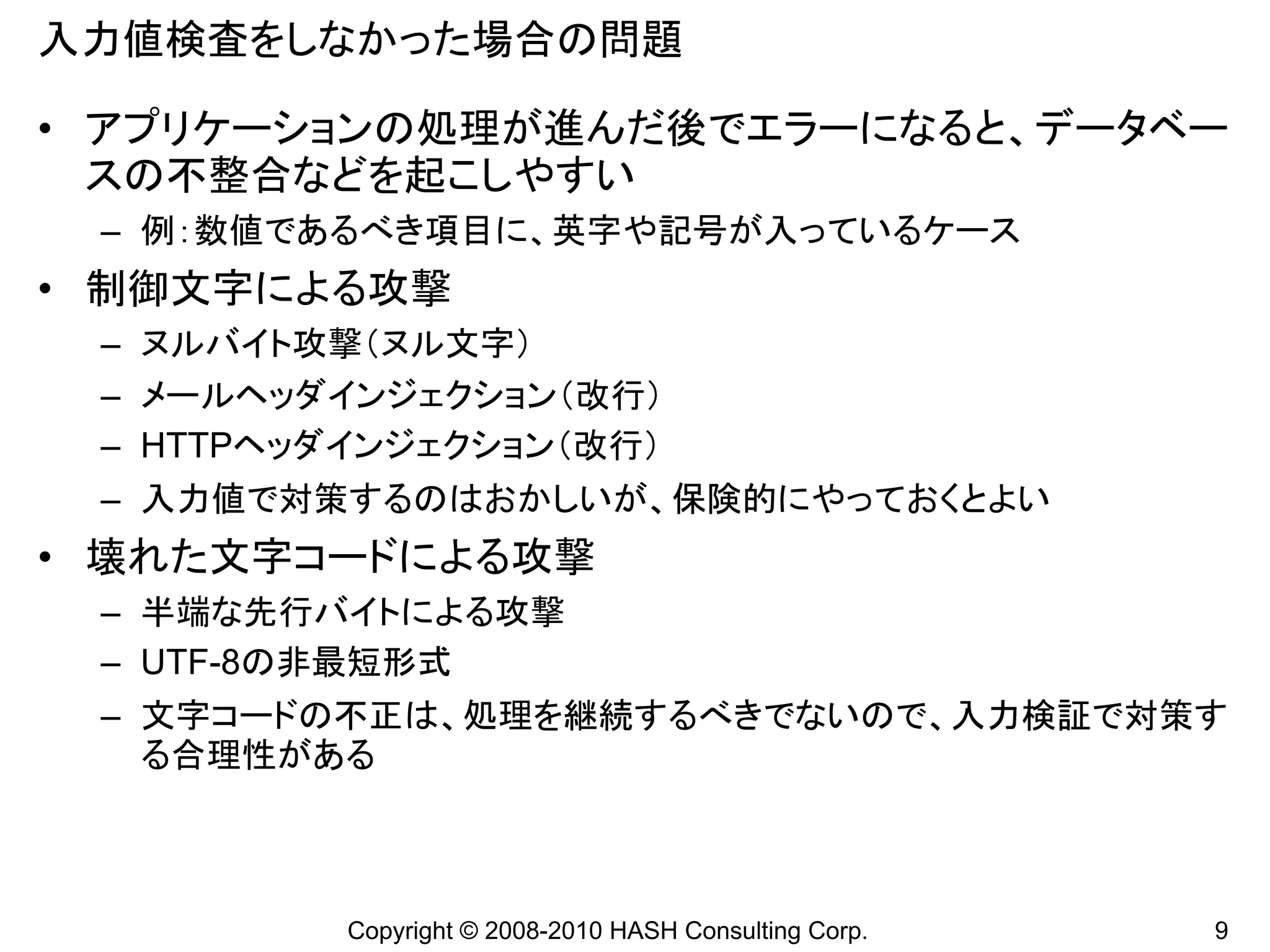 入力値検査をしなかった場合の問題

• アプリケーションの処理が進んだ後でエラーになると、データベー
  スの不整合などを起こしやすい
 – 例：数値であるべき項目に、英字や記号が入っているケース
• 制御文字による攻撃
 – ヌルバイト攻撃（ヌル文字）
 – メールヘッダインジェクション（改行）
 – HTTPヘッダインジェクション（改行）
 – 入力値で対策するのはおかしいが、保険的にやっておくとよい
• 壊れた文字コードによる攻撃
 – 半端な先行バイトによる攻撃
 – UTF-8の非最短形式
 – 文字コードの不正は、処理を継続するべきでないので、入力検証で対策す
   る合理性がある



          Copyright © 2008-2010 HASH Consulting Corp.   9
 