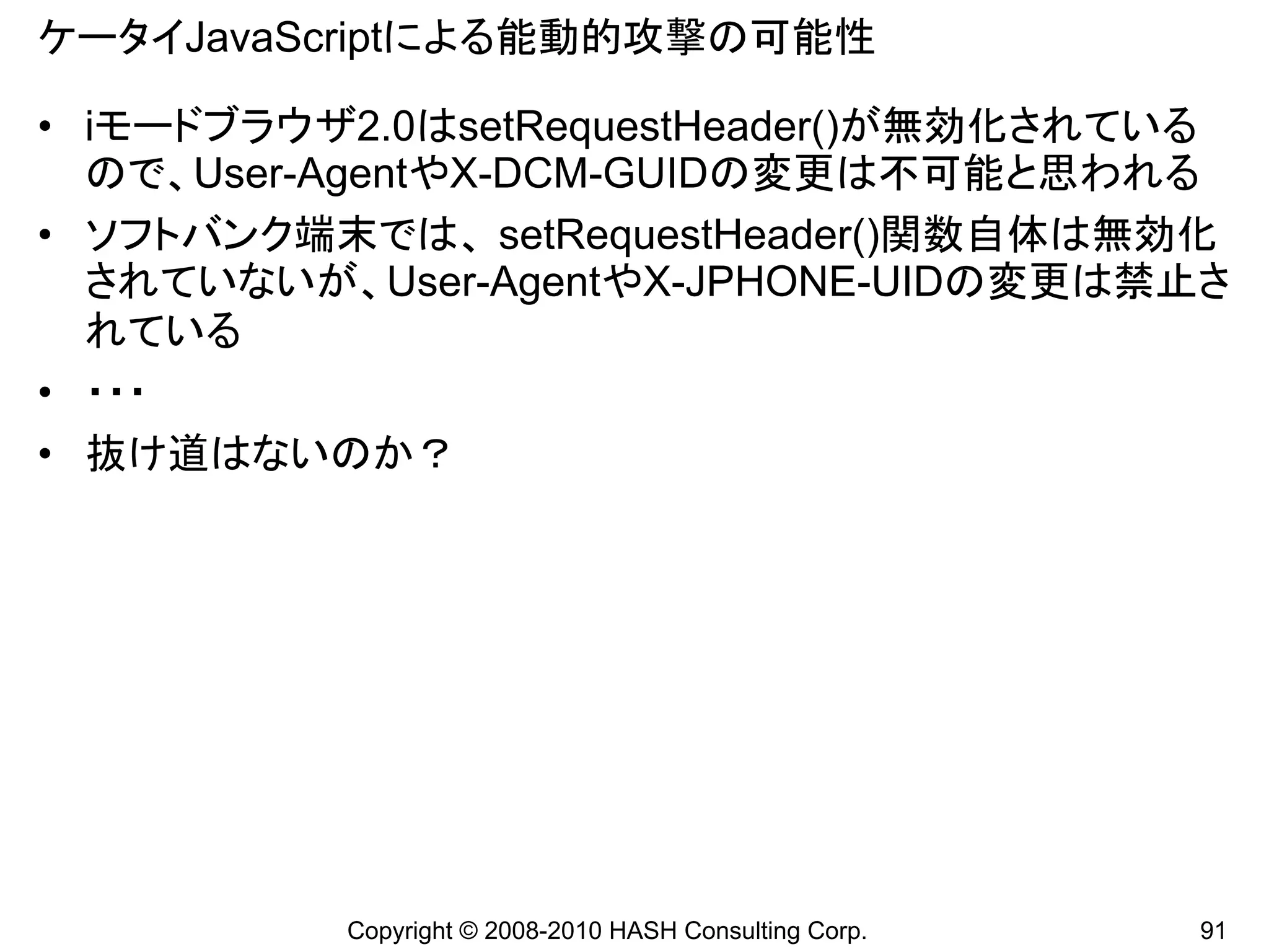 ケータイJavaScriptによる能動的攻撃の可能性

• iモードブラウザ2.0はsetRequestHeader()が無効化されている
  ので、User-AgentやX-DCM-GUIDの変更は不可能と思われる
• ソフトバンク端末では、 setRequestHeader()関数自体は無効化
  されていないが、User-AgentやX-JPHONE-UIDの変更は禁止さ
  れている
• ・・・
• 抜け道はないのか？




          Copyright © 2008-2010 HASH Consulting Corp.   91
 