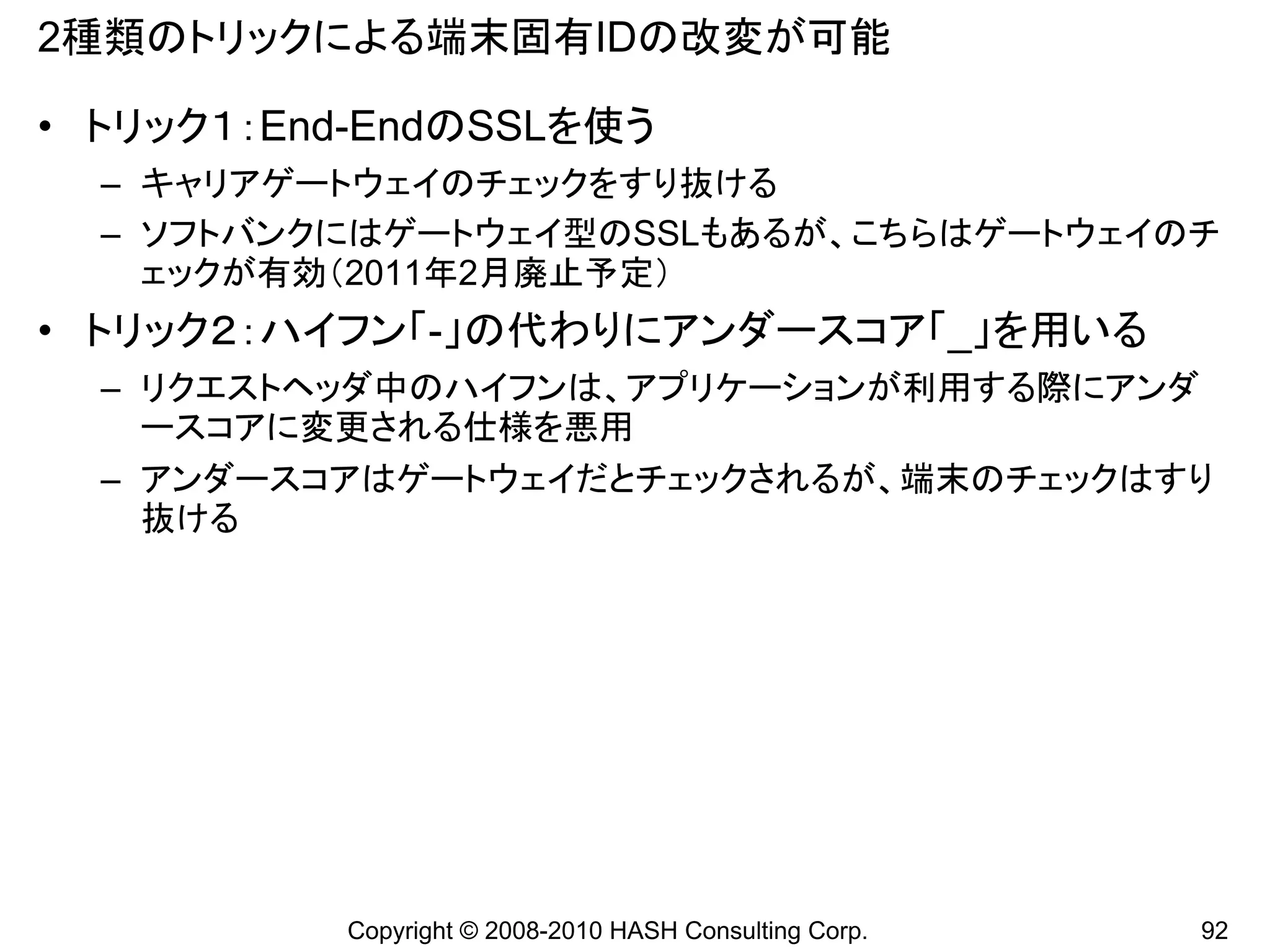 2種類のトリックによる端末固有IDの改変が可能

• トリック１：End-EndのSSLを使う
  – キャリアゲートウェイのチェックをすり抜ける
  – ソフトバンクにはゲートウェイ型のSSLもあるが、こちらはゲートウェイのチ
    ェックが有効（2011年2月廃止予定）
• トリック２：ハイフン「-」の代わりにアンダースコア「_」を用いる
  – リクエストヘッダ中のハイフンは、アプリケーションが利用する際にアンダ
    ースコアに変更される仕様を悪用
  – アンダースコアはゲートウェイだとチェックされるが、端末のチェックはすり
    抜ける




           Copyright © 2008-2010 HASH Consulting Corp.   92
 