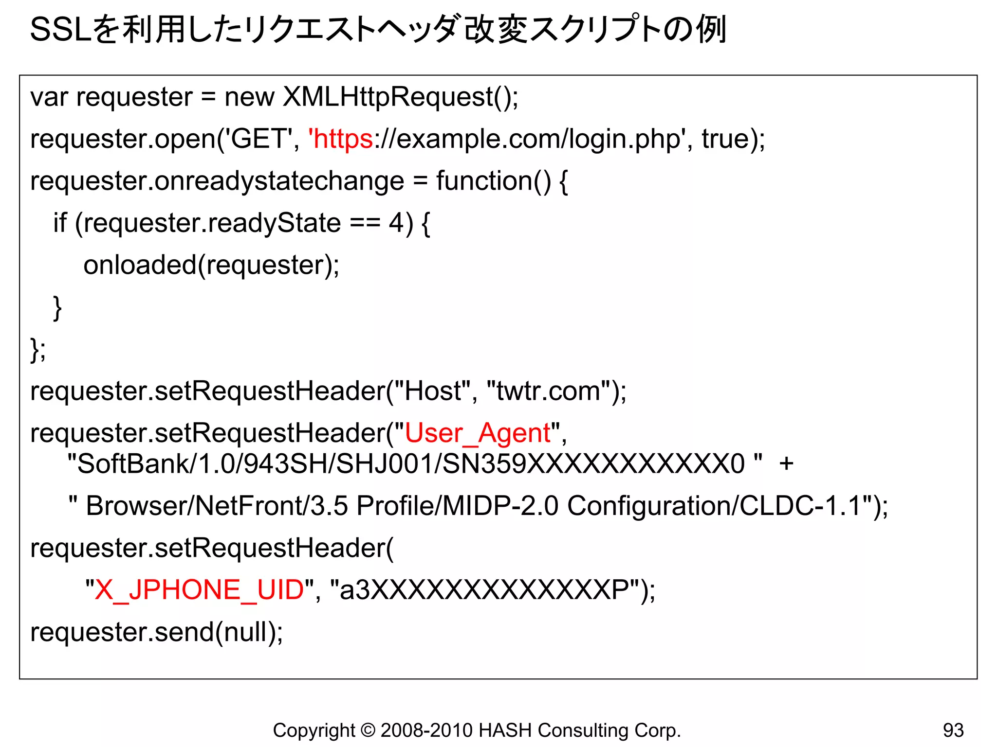SSLを利用したリクエストヘッダ改変スクリプトの例
var requester = new XMLHttpRequest();
requester.open('GET', 'https://example.com/login.php', true);
requester.onreadystatechange = function() {
     if (requester.readyState == 4) {
          onloaded(requester);
     }
};
requester.setRequestHeader("Host", "twtr.com");
requester.setRequestHeader("User_Agent",
   "SoftBank/1.0/943SH/SHJ001/SN359XXXXXXXXXXX0 " +
         " Browser/NetFront/3.5 Profile/MIDP-2.0 Configuration/CLDC-1.1");
requester.setRequestHeader(
          "X_JPHONE_UID", "a3XXXXXXXXXXXXXP");
requester.send(null);


                         Copyright © 2008-2010 HASH Consulting Corp.         93
 