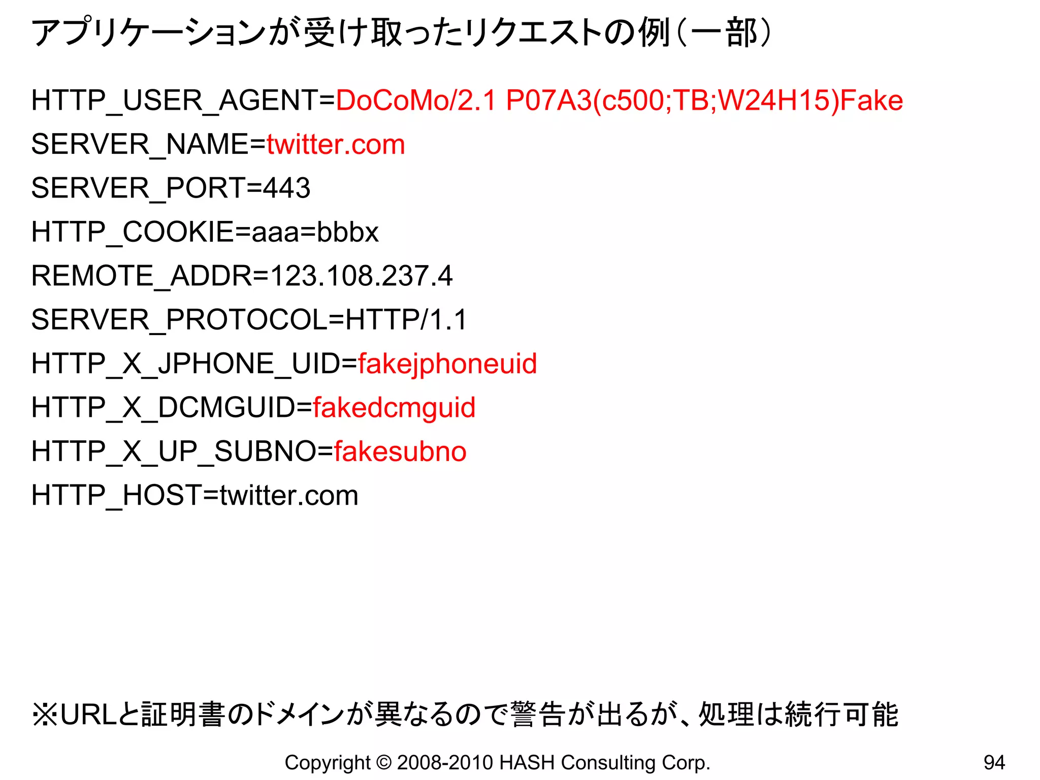 アプリケーションが受け取ったリクエストの例（一部）
HTTP_USER_AGENT=DoCoMo/2.1 P07A3(c500;TB;W24H15)Fake
SERVER_NAME=twitter.com
SERVER_PORT=443
HTTP_COOKIE=aaa=bbbx
REMOTE_ADDR=123.108.237.4
SERVER_PROTOCOL=HTTP/1.1
HTTP_X_JPHONE_UID=fakejphoneuid
HTTP_X_DCMGUID=fakedcmguid
HTTP_X_UP_SUBNO=fakesubno
HTTP_HOST=twitter.com




※URLと証明書のドメインが異なるので警告が出るが、処理は続行可能
                Copyright © 2008-2010 HASH Consulting Corp.   94
 