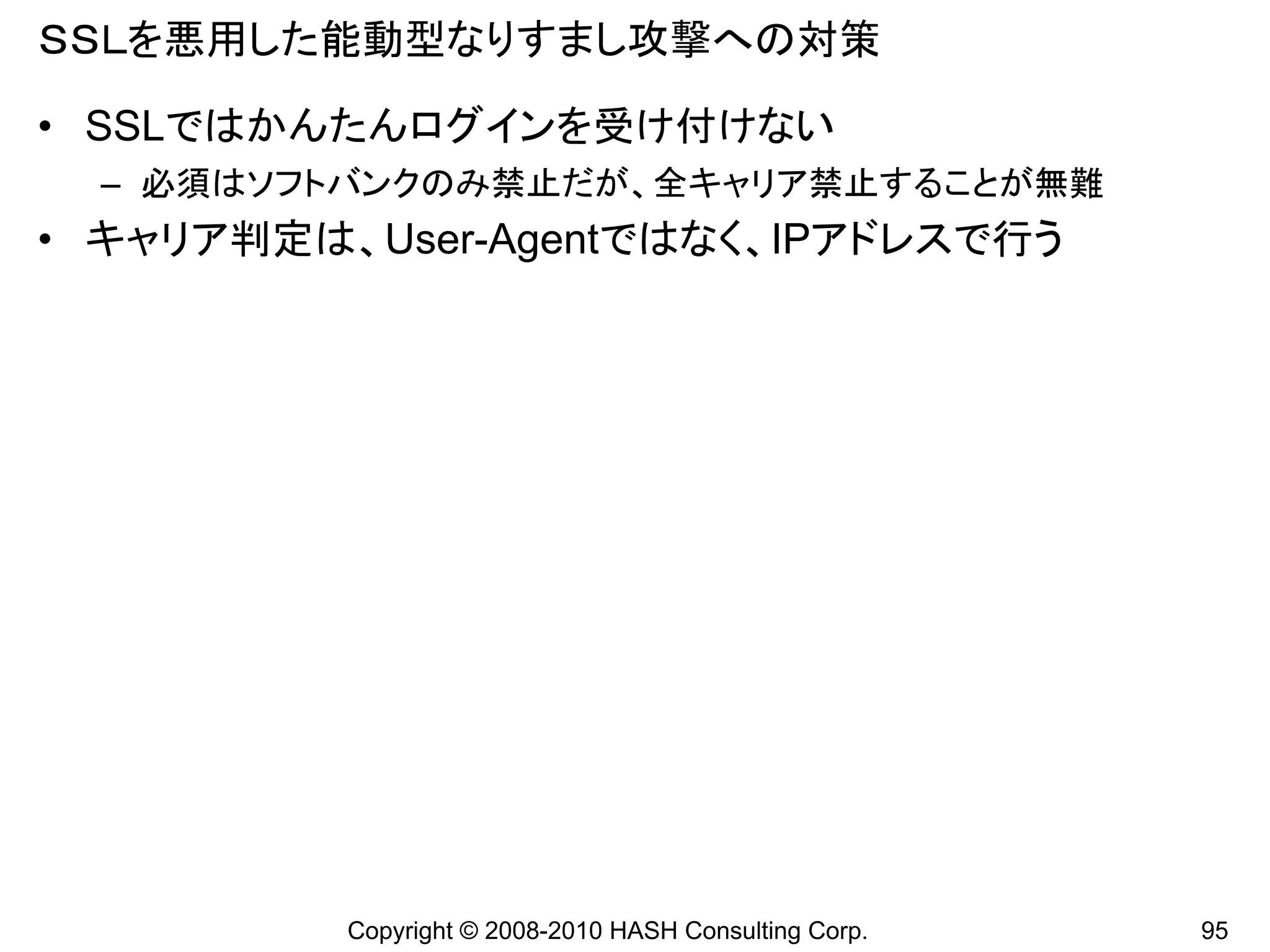 ＳＳＬを悪用した能動型なりすまし攻撃への対策

• SSLではかんたんログインを受け付けない
  – 必須はソフトバンクのみ禁止だが、全キャリア禁止することが無難
• キャリア判定は、User-Agentではなく、IPアドレスで行う




          Copyright © 2008-2010 HASH Consulting Corp.   95
 