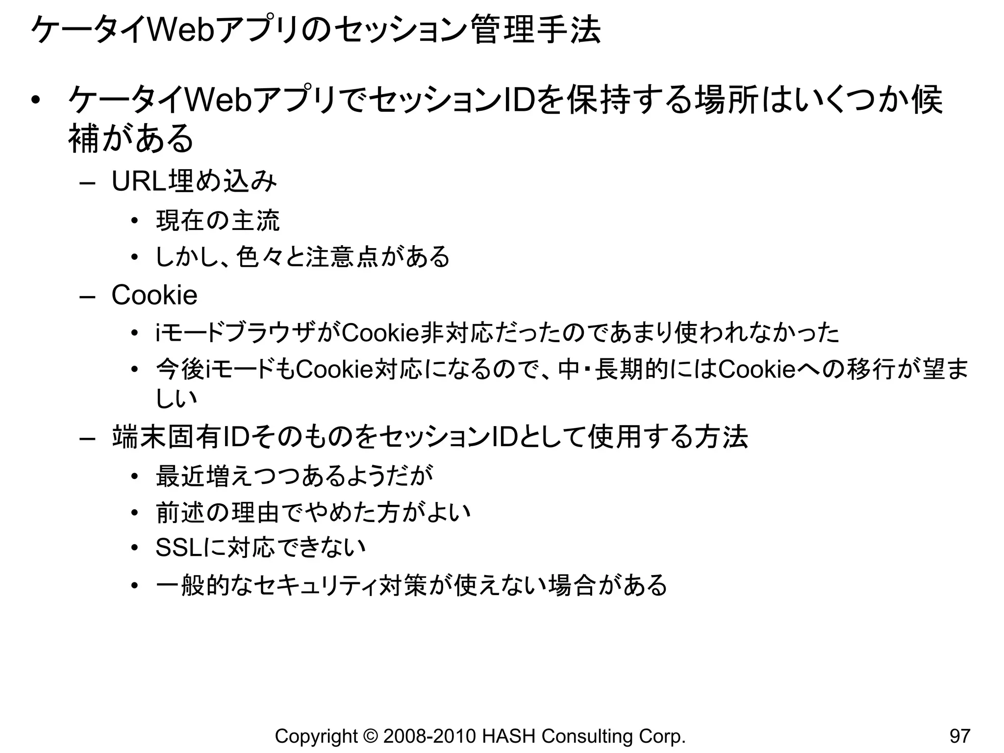 ケータイWebアプリのセッション管理手法

• ケータイWebアプリでセッションIDを保持する場所はいくつか候
  補がある
 – URL埋め込み
    • 現在の主流
    • しかし、色々と注意点がある
 – Cookie
    • iモードブラウザがCookie非対応だったのであまり使われなかった
    • 今後iモードもCookie対応になるので、中・長期的にはCookieへの移行が望ま
      しい
 – 端末固有IDそのものをセッションIDとして使用する方法
    • 最近増えつつあるようだが
    • 前述の理由でやめた方がよい
    • SSLに対応できない
    • 一般的なセキュリティ対策が使えない場合がある




            Copyright © 2008-2010 HASH Consulting Corp.   97
 