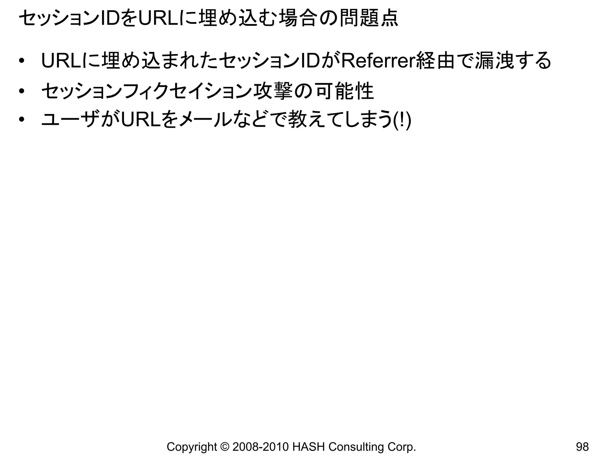 セッションIDをURLに埋め込む場合の問題点

• URLに埋め込まれたセッションIDがReferrer経由で漏洩する
• セッションフィクセイション攻撃の可能性
• ユーザがURLをメールなどで教えてしまう(!)




         Copyright © 2008-2010 HASH Consulting Corp.   98
 