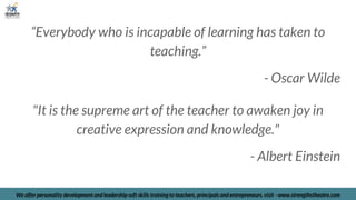 “Everybody who is incapable of learning has taken to
teaching.”
- Oscar Wilde
"It is the supreme art of the teacher to awaken joy in
creative expression and knowledge."
- Albert Einstein
We offer personality development and leadership soft skills training to teachers, principals and entrepreneurs. visit - www.strengthstheatre.com
 