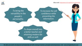 To bring the
versatility in the
people's
personality.
To shape oneself into
a better teacher and
attaining modern life
skills as well.
We offer personality development and leadership soft skills training to teachers, principals and entrepreneurs. visit - www.strengthstheatre.com
To increase the self
confidence while
presenting the
information.
Also read: importance of creativity in education
 