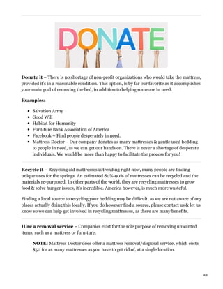 Donate it – There is no shortage of non-profit organizations who would take the mattress,
provided it’s in a reasonable condition. This option, is by far our favorite as it accomplishes
your main goal of removing the bed, in addition to helping someone in need.
Examples:
Salvation Army
Good Will
Habitat for Humanity
Furniture Bank Association of America
Facebook – Find people desperately in need.
Mattress Doctor – Our company donates as many mattresses & gentle used bedding
to people in need, as we can get our hands on. There is never a shortage of desperate
individuals. We would be more than happy to facilitate the process for you!
Recycle it – Recycling old mattresses is trending right now, many people are finding
unique uses for the springs. An estimated 80%-90% of mattresses can be recycled and the
materials re-purposed. In other parts of the world, they are recycling mattresses to grow
food & solve hunger issues, it’s incredible. America however, is much more wasteful.
Finding a local source to recycling your bedding may be difficult, as we are not aware of any
places actually doing this locally. If you do however find a source, please contact us & let us
know so we can help get involved in recycling mattresses, as there are many benefits.
Hire a removal service – Companies exist for the sole purpose of removing unwanted
items, such as a mattress or furniture.
NOTE: Mattress Doctor does offer a mattress removal/disposal service, which costs
$50 for as many mattresses as you have to get rid of, at a single location.
4/6
 