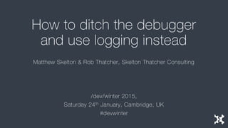 How to ditch the debugger
and use logging instead
Matthew Skelton & Rob Thatcher, Skelton Thatcher Consulting
/dev/winter 2015,
Saturday 24th January, Cambridge, UK
#devwinter
 
