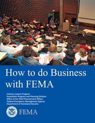 How to do Business
with FEMA
Industry Liaison Program
Acquisition Program and Planning Division
Office of the Chief Procurement Officer
Federal Emergency Management Agency
Department of Homeland Security




                                       Page | 1
 