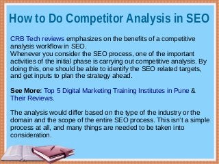 How to Do Competitor Analysis in SEO
CRB Tech reviews emphasizes on the benefits of a competitive
analysis workflow in SEO.
Whenever you consider the SEO process, one of the important
activities of the initial phase is carrying out competitive analysis. By
doing this, one should be able to identify the SEO related targets,
and get inputs to plan the strategy ahead.
See More: Top 5 Digital Marketing Training Institutes in Pune &
Their Reviews.
The analysis would differ based on the type of the industry or the
domain and the scope of the entire SEO process. This isn’t a simple
process at all, and many things are needed to be taken into
consideration.
 