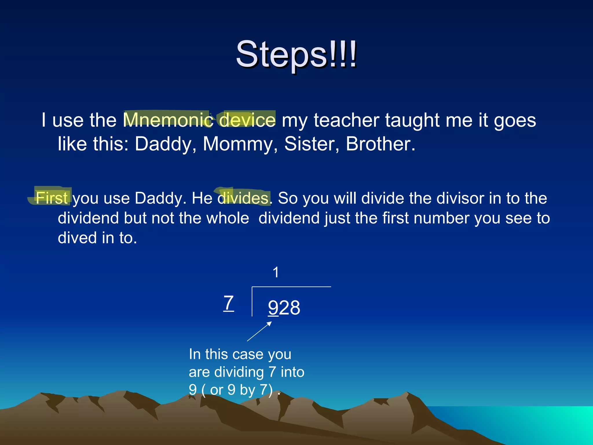 I use the Mnemonic device my teacher taught me it goes like this: Daddy, Mommy, Sister, Brother. First you use Daddy. He divides. So you will divide the divisor in to the dividend but not the whole  dividend just the first number you see to dived in to. Steps!!! 7 9 28 In this case you are dividing 7 into 9 ( or 9 by 7) . 1 