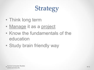 Strategy
• Think long term
• Manage it as a project
• Know the fundamentals of the
education
• Study brain friendly way
Aurora Computer Studies
(www.auroracs.lk)
10
 