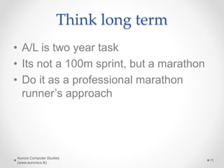 Think long term
• A/L is two year task
• Its not a 100m sprint, but a marathon
• Do it as a professional marathon
runner’s approach
Aurora Computer Studies
(www.auroracs.lk)
11
 