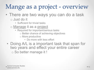 Mange as a project - overview
• There are two ways you can do a task
o Just do it
• Sufficient for trivial tasks
o Manage it as a project
• Required for important/serious tasks
o Better chance of achieving objectives
o More productive
• Do more with less effort
• Doing A/L is a important task that span for
two years and effect your entire career
o So better manage it !
Aurora Computer Studies
(www.auroracs.lk)
12
 