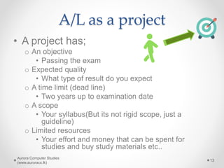 A/L as a project
Aurora Computer Studies
(www.auroracs.lk)
13
• A project has;
o An objective
• Passing the exam
o Expected quality
• What type of result do you expect
o A time limit (dead line)
• Two years up to examination date
o A scope
• Your syllabus(But its not rigid scope, just a
guideline)
o Limited resources
• Your effort and money that can be spent for
studies and buy study materials etc..
 