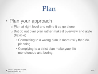 Plan
• Plan your approach
o Plan at right level and refine it as go alone.
o But do not over plan rather make it overview and agile
(flexible)
• Committing to a wrong plan is more risky than no
planning
• Complying to a strict plan make your life
monotonous and boring
Aurora Computer Studies
(www.auroracs.lk)
15
 