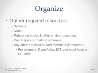 Organize
• Gather required resources
o Syllabus
o Notes
o Reference books & other on line resources.
o Past Papers & marking schemes
o Any other practical related materials (if required)
• For example, if you follow ICT, you must have a
computer
Aurora Computer Studies
(www.auroracs.lk)
16
 