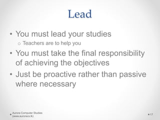 Lead
• You must lead your studies
o Teachers are to help you
• You must take the final responsibility
of achieving the objectives
• Just be proactive rather than passive
where necessary
Aurora Computer Studies
(www.auroracs.lk)
17
 